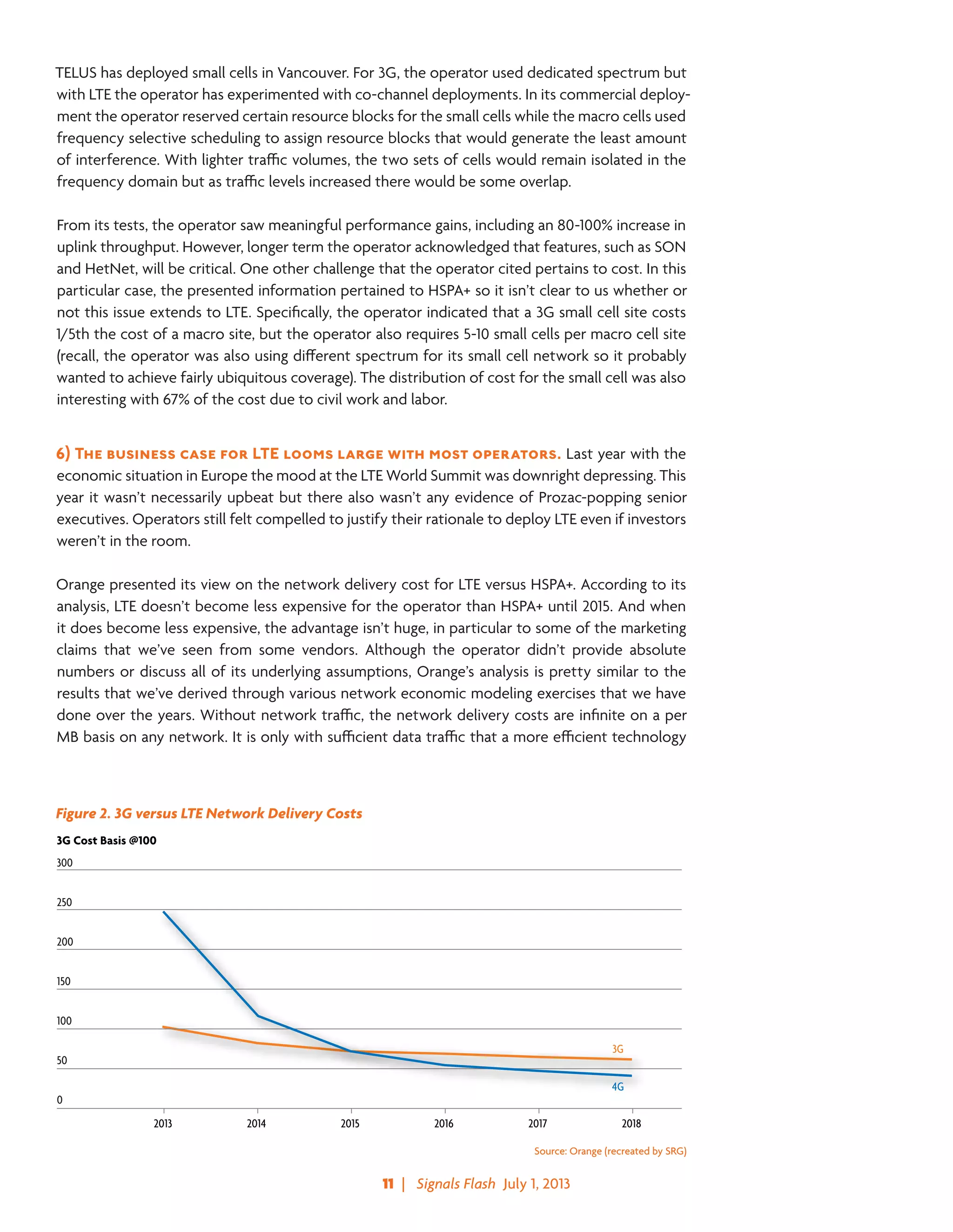 11  |   Signals Flash  July 1, 2013
TELUS has deployed small cells in Vancouver. For 3G, the operator used dedicated spectrum but
with LTE the operator has experimented with co-channel deployments. In its commercial deploy-
ment the operator reserved certain resource blocks for the small cells while the macro cells used
frequency selective scheduling to assign resource blocks that would generate the least amount
of interference. With lighter traffic volumes, the two sets of cells would remain isolated in the
frequency domain but as traffic levels increased there would be some overlap.
From its tests, the operator saw meaningful performance gains, including an 80-100% increase in
uplink throughput. However, longer term the operator acknowledged that features, such as SON
and HetNet, will be critical. One other challenge that the operator cited pertains to cost. In this
particular case, the presented information pertained to HSPA+ so it isn’t clear to us whether or
not this issue extends to LTE. Specifically, the operator indicated that a 3G small cell site costs
1/5th the cost of a macro site, but the operator also requires 5-10 small cells per macro cell site
(recall, the operator was also using different spectrum for its small cell network so it probably
wanted to achieve fairly ubiquitous coverage). The distribution of cost for the small cell was also
interesting with 67% of the cost due to civil work and labor.
6)	The business case for LTE looms large with most operators. Last year with the
economic situation in Europe the mood at the LTE World Summit was downright depressing. This
year it wasn’t necessarily upbeat but there also wasn’t any evidence of Prozac-popping senior
executives. Operators still felt compelled to justify their rationale to deploy LTE even if investors
weren’t in the room.
Orange presented its view on the network delivery cost for LTE versus HSPA+. According to its
analysis, LTE doesn’t become less expensive for the operator than HSPA+ until 2015. And when
it does become less expensive, the advantage isn’t huge, in particular to some of the marketing
claims that we’ve seen from some vendors. Although the operator didn’t provide absolute
numbers or discuss all of its underlying assumptions, Orange’s analysis is pretty similar to the
results that we’ve derived through various network economic modeling exercises that we have
done over the years. Without network traffic, the network delivery costs are infinite on a per
MB basis on any network. It is only with sufficient data traffic that a more efficient technology
Figure 2. 3G versus LTE Network Delivery Costs
300
250
200
150
100
50
0
4G
3G
2013 2014 2015 2016 2017 2018
3G Cost Basis @100
Source: Orange (recreated by SRG)
 