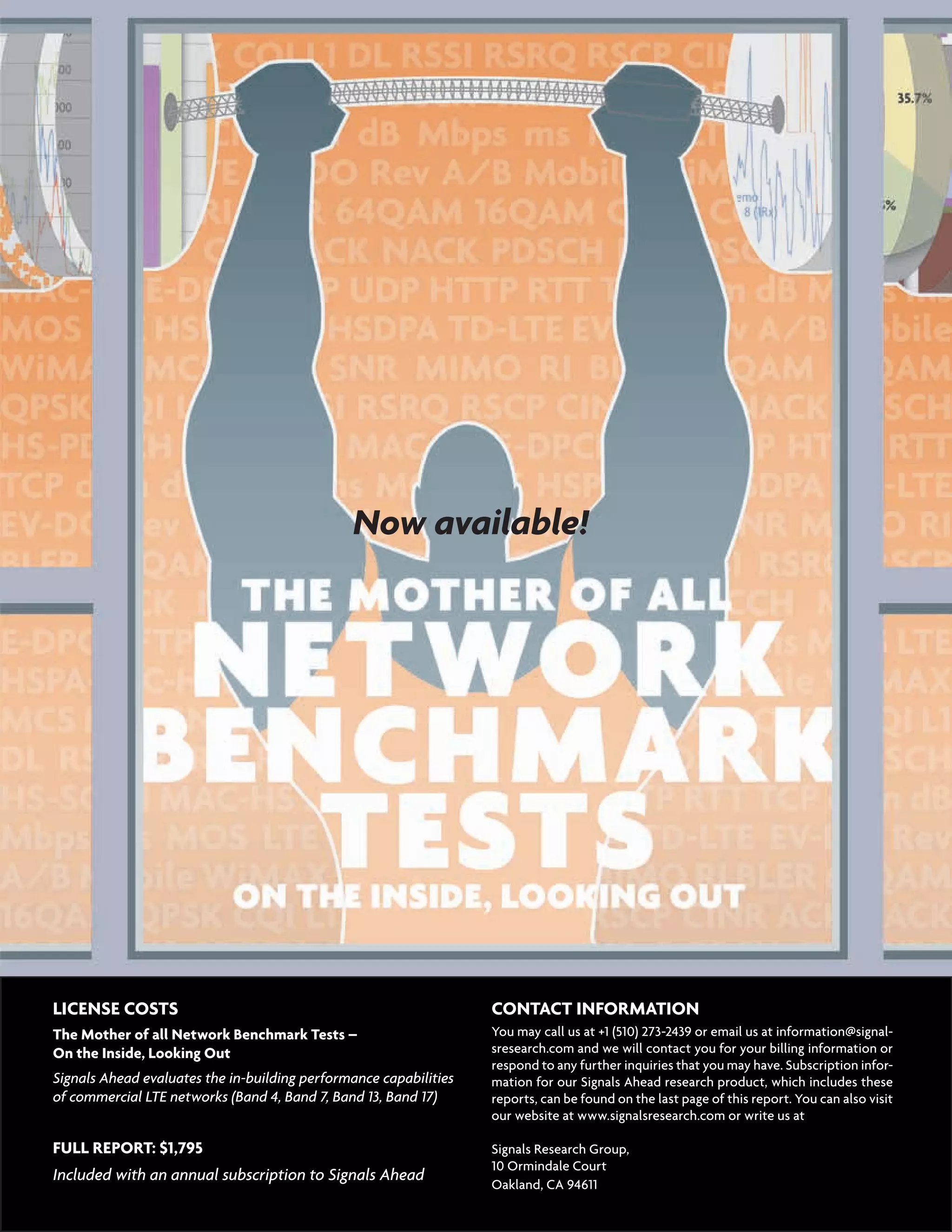 16  |   Signals Flash  July 1, 2013
LICENSE COSTS 	
The Mother of all Network Benchmark Tests –
On the Inside, Looking Out
Signals Ahead evaluates the in-building performance capabilities
of commercial LTE networks (Band 4, Band 7, Band 13, Band 17)
FULL REPORT: $1,795
Included with an annual subscription to Signals Ahead
CONTACT INFORMATION
You may call us at +1 (510) 273-2439 or email us at information@signal-
sresearch.com and we will contact you for your billing information or
respond to any further inquiries that you may have. Subscription infor-
mation for our Signals Ahead research product, which includes these
reports, can be found on the last page of this report. You can also visit
our website at www.signalsresearch.com or write us at	
Signals Research Group,
10 Ormindale Court
Oakland, CA 94611
	
Now available!
 