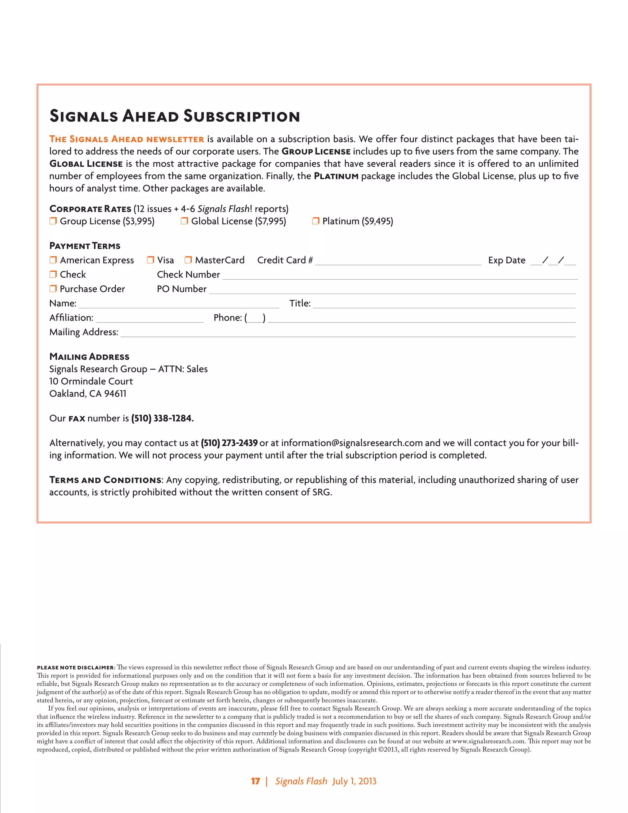 17  |   Signals Flash  July 1, 2013
Signals Ahead Subscription
The Signals Ahead newsletter is available on a subscription basis. We offer four distinct packages that have been tai-
lored to address the needs of our corporate users. The Group License includes up to five users from the same company. The
Global License is the most attractive package for companies that have several readers since it is offered to an unlimited
number of employees from the same organization. Finally, the Platinum package includes the Global License, plus up to five
hours of analyst time. Other packages are available.
Corporate Rates (12 issues + 4-6 Signals Flash! reports)
❒ Group License ($3,995)	 ❒ Global License ($7,995)	 ❒ Platinum ($9,495)
Payment Terms
❒ American Express   ❒ Visa  ❒ MasterCard   Credit Card # 		  Exp Date / /
❒ Check 	 Check Number 			 				 	
❒ Purchase Order 	 PO Number 							
Name: 				   Title: 				
Affiliation: 			   Phone: ( 	 ) 					
Mailing Address: 								
	
Mailing Address
Signals Research Group – ATTN: Sales
10 Ormindale Court
Oakland, CA 94611
Our fax number is (510) 338-1284.
Alternatively, you may contact us at (510) 273-2439or at information@signalsresearch.com and we will contact you for your bill-
ing information. We will not process your payment until after the trial subscription period is completed.
Terms and Conditions: Any copying, redistributing, or republishing of this material, including unauthorized sharing of user
accounts, is strictly prohibited without the written consent of SRG.
please note disclaimer: The views expressed in this newsletter reflect those of Signals Research Group and are based on our understanding of past and current events shaping the wireless industry.
This report is provided for informational purposes only and on the condition that it will not form a basis for any investment decision. The information has been obtained from sources believed to be
reliable, but Signals Research Group makes no representation as to the accuracy or completeness of such information. Opinions, estimates, projections or forecasts in this report constitute the current
judgment of the author(s) as of the date of this report. Signals Research Group has no obligation to update, modify or amend this report or to otherwise notify a reader thereof in the event that any matter
stated herein, or any opinion, projection, forecast or estimate set forth herein, changes or subsequently becomes inaccurate.
	 If you feel our opinions, analysis or interpretations of events are inaccurate, please fell free to contact Signals Research Group. We are always seeking a more accurate understanding of the topics
that influence the wireless industry. Reference in the newsletter to a company that is publicly traded is not a recommendation to buy or sell the shares of such company. Signals Research Group and/or
its affiliates/investors may hold securities positions in the companies discussed in this report and may frequently trade in such positions. Such investment activity may be inconsistent with the analysis
provided in this report. Signals Research Group seeks to do business and may currently be doing business with companies discussed in this report. Readers should be aware that Signals Research Group
might have a conflict of interest that could affect the objectivity of this report. Additional information and disclosures can be found at our website at www.signalsresearch.com. This report may not be
reproduced, copied, distributed or published without the prior written authorization of Signals Research Group (copyright ©2013, all rights reserved by Signals Research Group).
 