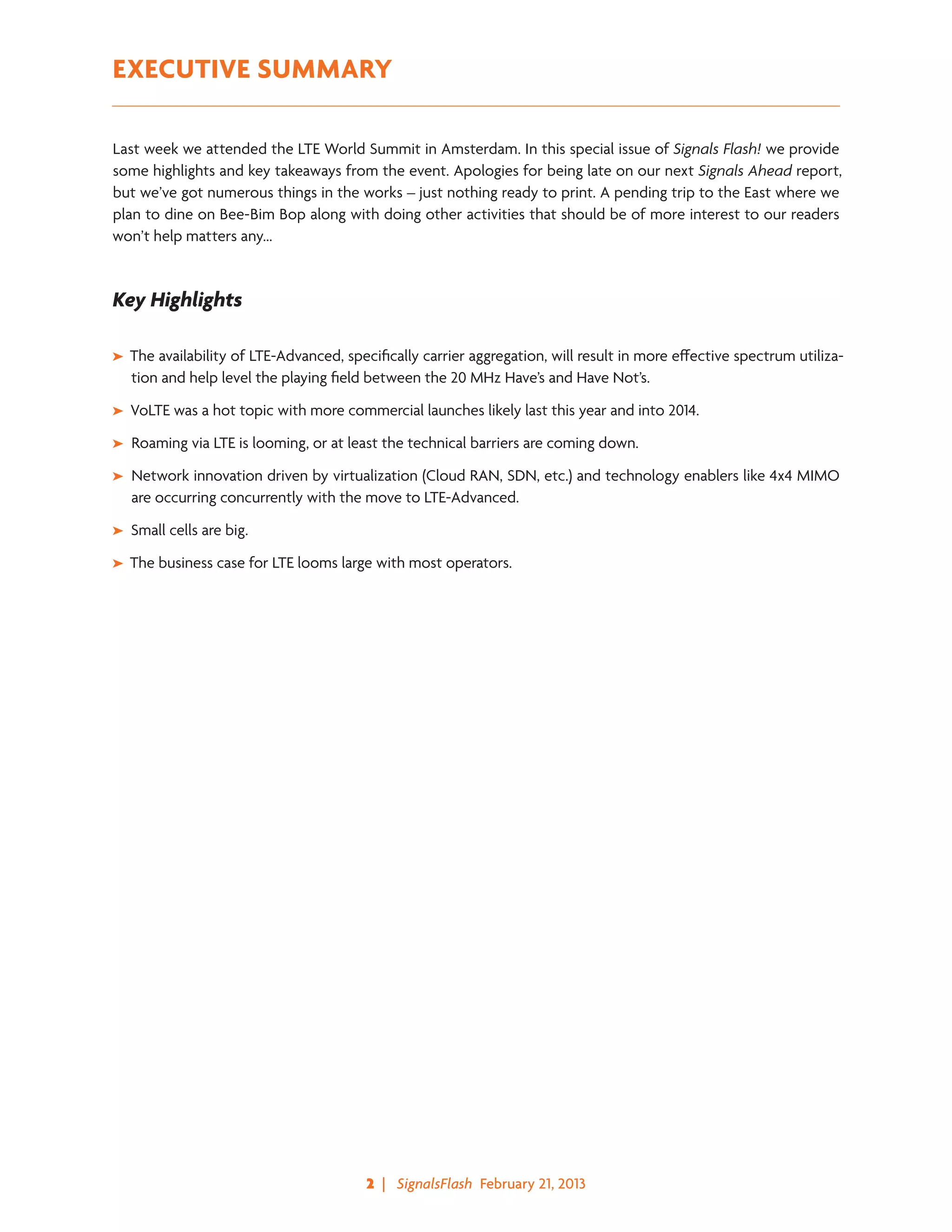 2  |   SignalsFlash  February 21, 2013
EXECUTIVE SUMMARY
Last week we attended the LTE World Summit in Amsterdam. In this special issue of Signals Flash! we provide
some highlights and key takeaways from the event. Apologies for being late on our next Signals Ahead report,
but we’ve got numerous things in the works – just nothing ready to print. A pending trip to the East where we
plan to dine on Bee-Bim Bop along with doing other activities that should be of more interest to our readers
won’t help matters any…
Key Highlights
➤➤ The availability of LTE-Advanced, specifically carrier aggregation, will result in more effective spectrum utiliza-
tion and help level the playing field between the 20 MHz Have’s and Have Not’s.
➤➤ VoLTE was a hot topic with more commercial launches likely last this year and into 2014.
➤➤ Roaming via LTE is looming, or at least the technical barriers are coming down.
➤➤ Network innovation driven by virtualization (Cloud RAN, SDN, etc.) and technology enablers like 4x4 MIMO
are occurring concurrently with the move to LTE-Advanced.
➤➤ Small cells are big.
➤➤ The business case for LTE looms large with most operators.
 