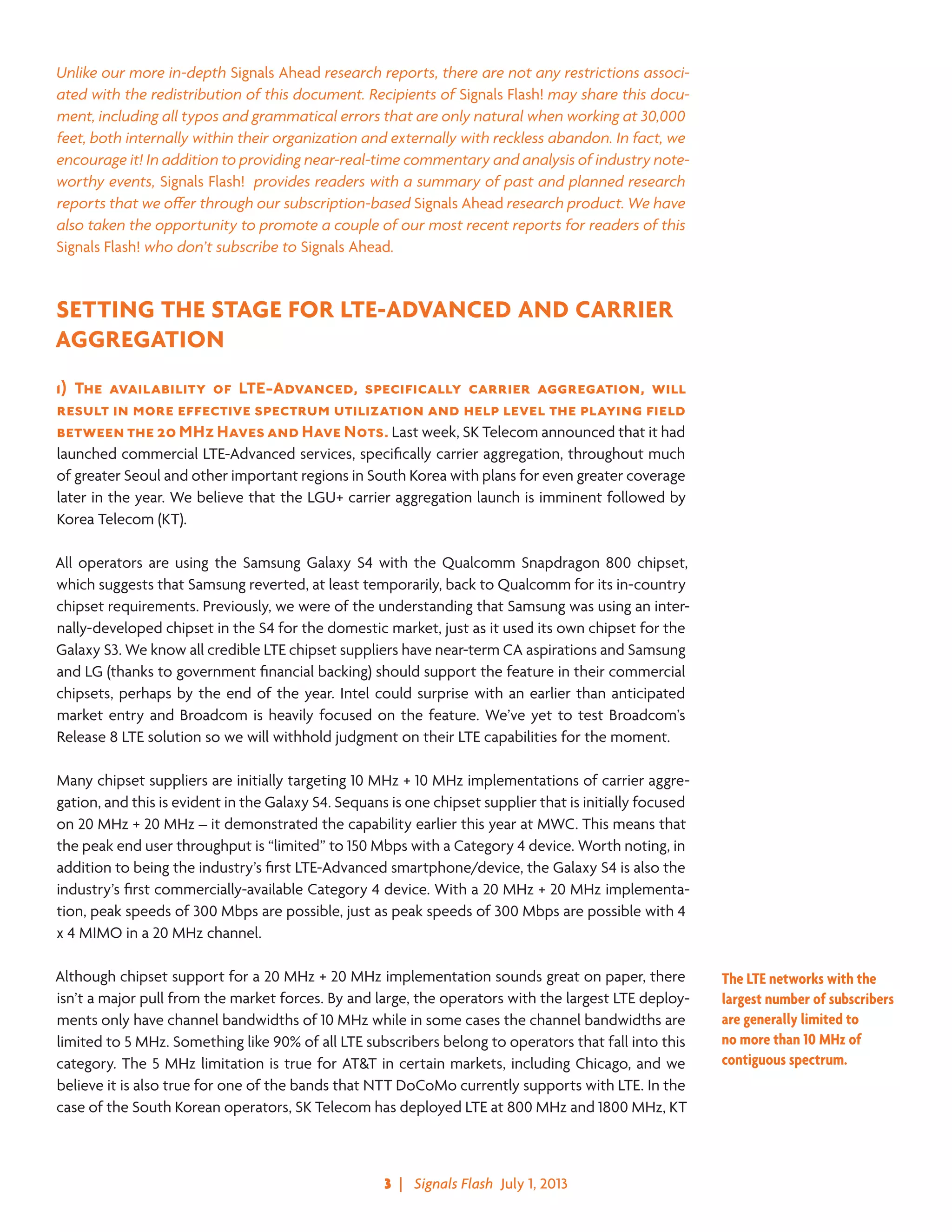 3  |   Signals Flash  July 1, 2013
Unlike our more in-depth Signals Ahead research reports, there are not any restrictions associ-
ated with the redistribution of this document. Recipients of Signals Flash! may share this docu-
ment, including all typos and grammatical errors that are only natural when working at 30,000
feet, both internally within their organization and externally with reckless abandon. In fact, we
encourage it! In addition to providing near-real-time commentary and analysis of industry note-
worthy events, Signals Flash! provides readers with a summary of past and planned research
reports that we offer through our subscription-based Signals Ahead research product. We have
also taken the opportunity to promote a couple of our most recent reports for readers of this
Signals Flash! who don’t subscribe to Signals Ahead.
SETTING THE STAGE FOR LTE-ADVANCED AND CARRIER
AGGREGATION
1)	The availability of LTE-Advanced, specifically carrier aggregation, will
result in more effective spectrum utilization and help level the playing field
between the 20 MHz Haves and Have Nots. Last week, SK Telecom announced that it had
launched commercial LTE-Advanced services, specifically carrier aggregation, throughout much
of greater Seoul and other important regions in South Korea with plans for even greater coverage
later in the year. We believe that the LGU+ carrier aggregation launch is imminent followed by
Korea Telecom (KT).
All operators are using the Samsung Galaxy S4 with the Qualcomm Snapdragon 800 chipset,
which suggests that Samsung reverted, at least temporarily, back to Qualcomm for its in-country
chipset requirements. Previously, we were of the understanding that Samsung was using an inter-
nally-developed chipset in the S4 for the domestic market, just as it used its own chipset for the
Galaxy S3. We know all credible LTE chipset suppliers have near-term CA aspirations and Samsung
and LG (thanks to government financial backing) should support the feature in their commercial
chipsets, perhaps by the end of the year. Intel could surprise with an earlier than anticipated
market entry and Broadcom is heavily focused on the feature. We’ve yet to test Broadcom’s
Release 8 LTE solution so we will withhold judgment on their LTE capabilities for the moment.
Many chipset suppliers are initially targeting 10 MHz + 10 MHz implementations of carrier aggre-
gation, and this is evident in the Galaxy S4. Sequans is one chipset supplier that is initially focused
on 20 MHz + 20 MHz – it demonstrated the capability earlier this year at MWC. This means that
the peak end user throughput is “limited” to 150 Mbps with a Category 4 device. Worth noting, in
addition to being the industry’s first LTE-Advanced smartphone/device, the Galaxy S4 is also the
industry’s first commercially-available Category 4 device. With a 20 MHz + 20 MHz implementa-
tion, peak speeds of 300 Mbps are possible, just as peak speeds of 300 Mbps are possible with 4
x 4 MIMO in a 20 MHz channel.
Although chipset support for a 20 MHz + 20 MHz implementation sounds great on paper, there
isn’t a major pull from the market forces. By and large, the operators with the largest LTE deploy-
ments only have channel bandwidths of 10 MHz while in some cases the channel bandwidths are
limited to 5 MHz. Something like 90% of all LTE subscribers belong to operators that fall into this
category. The 5 MHz limitation is true for AT&T in certain markets, including Chicago, and we
believe it is also true for one of the bands that NTT DoCoMo currently supports with LTE. In the
case of the South Korean operators, SK Telecom has deployed LTE at 800 MHz and 1800 MHz, KT
The LTE networks with the
largest number of subscribers
are generally limited to
no more than 10 MHz of
contiguous spectrum.
 
