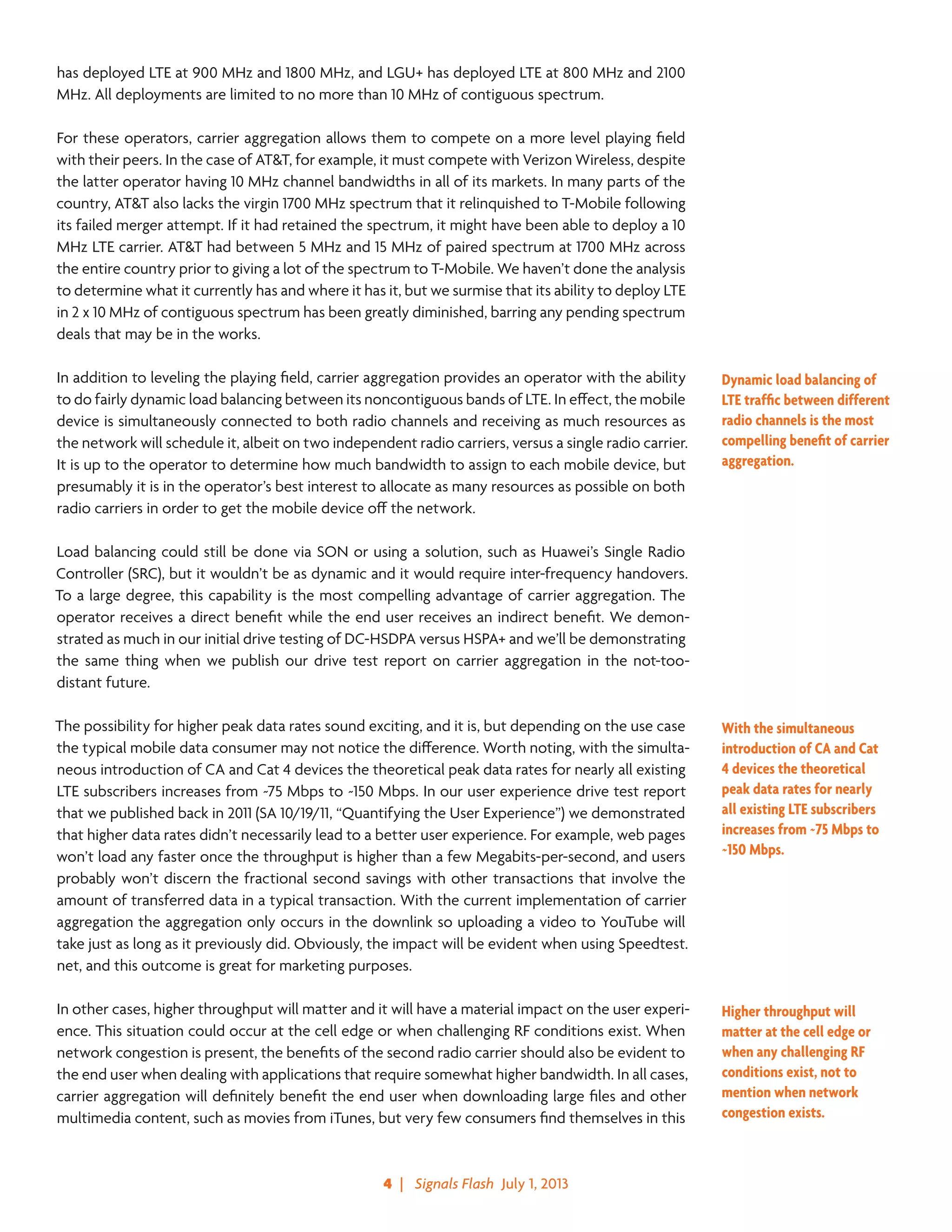 4  |   Signals Flash  July 1, 2013
has deployed LTE at 900 MHz and 1800 MHz, and LGU+ has deployed LTE at 800 MHz and 2100
MHz. All deployments are limited to no more than 10 MHz of contiguous spectrum.
For these operators, carrier aggregation allows them to compete on a more level playing field
with their peers. In the case of AT&T, for example, it must compete with Verizon Wireless, despite
the latter operator having 10 MHz channel bandwidths in all of its markets. In many parts of the
country, AT&T also lacks the virgin 1700 MHz spectrum that it relinquished to T-Mobile following
its failed merger attempt. If it had retained the spectrum, it might have been able to deploy a 10
MHz LTE carrier. AT&T had between 5 MHz and 15 MHz of paired spectrum at 1700 MHz across
the entire country prior to giving a lot of the spectrum to T-Mobile. We haven’t done the analysis
to determine what it currently has and where it has it, but we surmise that its ability to deploy LTE
in 2 x 10 MHz of contiguous spectrum has been greatly diminished, barring any pending spectrum
deals that may be in the works.
In addition to leveling the playing field, carrier aggregation provides an operator with the ability
to do fairly dynamic load balancing between its noncontiguous bands of LTE. In effect, the mobile
device is simultaneously connected to both radio channels and receiving as much resources as
the network will schedule it, albeit on two independent radio carriers, versus a single radio carrier.
It is up to the operator to determine how much bandwidth to assign to each mobile device, but
presumably it is in the operator’s best interest to allocate as many resources as possible on both
radio carriers in order to get the mobile device off the network.
Load balancing could still be done via SON or using a solution, such as Huawei’s Single Radio
Controller (SRC), but it wouldn’t be as dynamic and it would require inter-frequency handovers.
To a large degree, this capability is the most compelling advantage of carrier aggregation. The
operator receives a direct benefit while the end user receives an indirect benefit. We demon-
strated as much in our initial drive testing of DC-HSDPA versus HSPA+ and we’ll be demonstrating
the same thing when we publish our drive test report on carrier aggregation in the not-too-
distant future.
The possibility for higher peak data rates sound exciting, and it is, but depending on the use case
the typical mobile data consumer may not notice the difference. Worth noting, with the simulta-
neous introduction of CA and Cat 4 devices the theoretical peak data rates for nearly all existing
LTE subscribers increases from ~75 Mbps to ~150 Mbps. In our user experience drive test report
that we published back in 2011 (SA 10/19/11, “Quantifying the User Experience”) we demonstrated
that higher data rates didn’t necessarily lead to a better user experience. For example, web pages
won’t load any faster once the throughput is higher than a few Megabits-per-second, and users
probably won’t discern the fractional second savings with other transactions that involve the
amount of transferred data in a typical transaction. With the current implementation of carrier
aggregation the aggregation only occurs in the downlink so uploading a video to YouTube will
take just as long as it previously did. Obviously, the impact will be evident when using Speedtest.
net, and this outcome is great for marketing purposes.
In other cases, higher throughput will matter and it will have a material impact on the user experi-
ence. This situation could occur at the cell edge or when challenging RF conditions exist. When
network congestion is present, the benefits of the second radio carrier should also be evident to
the end user when dealing with applications that require somewhat higher bandwidth. In all cases,
carrier aggregation will definitely benefit the end user when downloading large files and other
multimedia content, such as movies from iTunes, but very few consumers find themselves in this
Dynamic load balancing of
LTE traffic between different
radio channels is the most
compelling benefit of carrier
aggregation.
With the simultaneous
introduction of CA and Cat
4 devices the theoretical
peak data rates for nearly
all existing LTE subscribers
increases from ~75 Mbps to
~150 Mbps.
Higher throughput will
matter at the cell edge or
when any challenging RF
conditions exist, not to
mention when network
congestion exists.
 