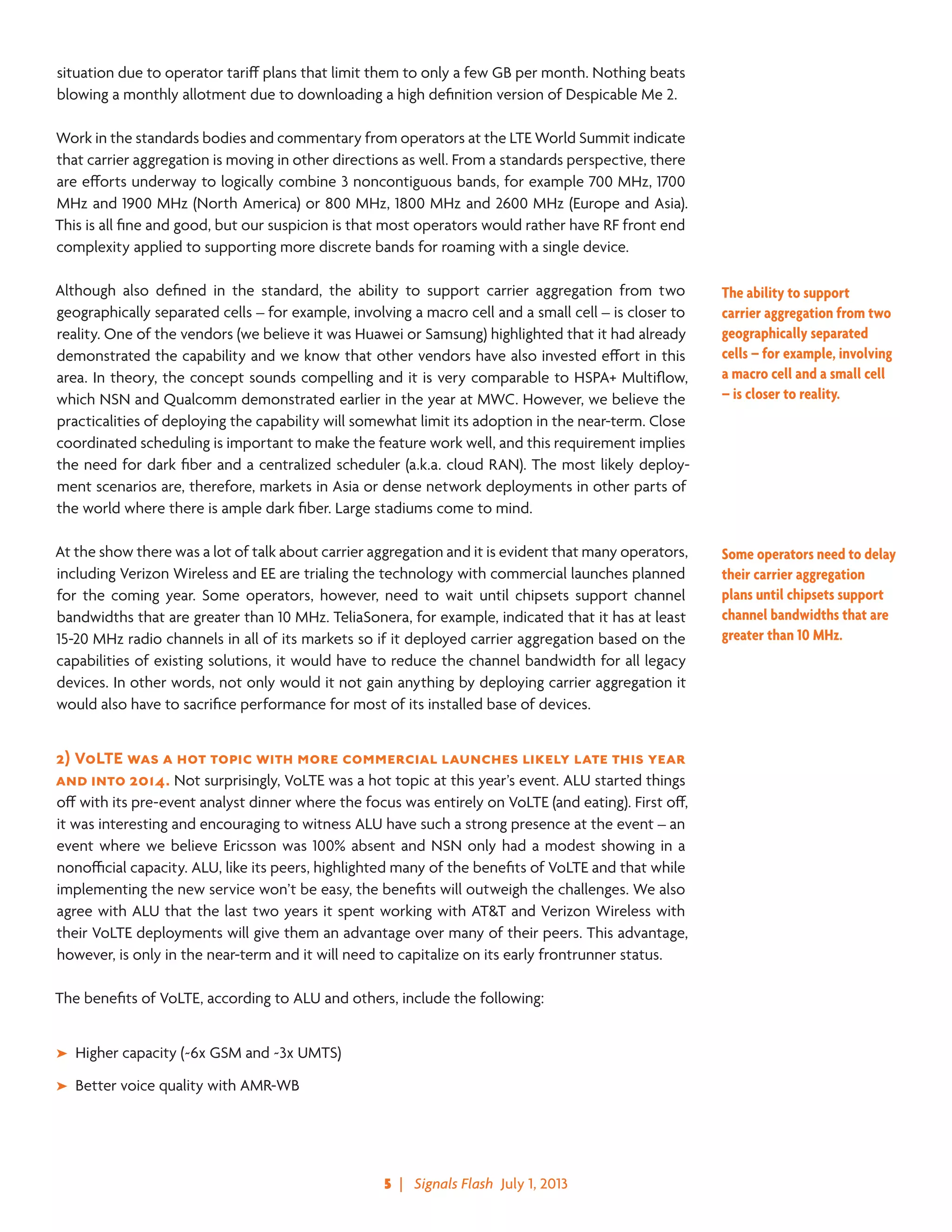 5  |   Signals Flash  July 1, 2013
situation due to operator tariff plans that limit them to only a few GB per month. Nothing beats
blowing a monthly allotment due to downloading a high definition version of Despicable Me 2.
Work in the standards bodies and commentary from operators at the LTE World Summit indicate
that carrier aggregation is moving in other directions as well. From a standards perspective, there
are efforts underway to logically combine 3 noncontiguous bands, for example 700 MHz, 1700
MHz and 1900 MHz (North America) or 800 MHz, 1800 MHz and 2600 MHz (Europe and Asia).
This is all fine and good, but our suspicion is that most operators would rather have RF front end
complexity applied to supporting more discrete bands for roaming with a single device.
Although also defined in the standard, the ability to support carrier aggregation from two
geographically separated cells – for example, involving a macro cell and a small cell – is closer to
reality. One of the vendors (we believe it was Huawei or Samsung) highlighted that it had already
demonstrated the capability and we know that other vendors have also invested effort in this
area. In theory, the concept sounds compelling and it is very comparable to HSPA+ Multiflow,
which NSN and Qualcomm demonstrated earlier in the year at MWC. However, we believe the
practicalities of deploying the capability will somewhat limit its adoption in the near-term. Close
coordinated scheduling is important to make the feature work well, and this requirement implies
the need for dark fiber and a centralized scheduler (a.k.a. cloud RAN). The most likely deploy-
ment scenarios are, therefore, markets in Asia or dense network deployments in other parts of
the world where there is ample dark fiber. Large stadiums come to mind.
At the show there was a lot of talk about carrier aggregation and it is evident that many operators,
including Verizon Wireless and EE are trialing the technology with commercial launches planned
for the coming year. Some operators, however, need to wait until chipsets support channel
bandwidths that are greater than 10 MHz. TeliaSonera, for example, indicated that it has at least
15-20 MHz radio channels in all of its markets so if it deployed carrier aggregation based on the
capabilities of existing solutions, it would have to reduce the channel bandwidth for all legacy
devices. In other words, not only would it not gain anything by deploying carrier aggregation it
would also have to sacrifice performance for most of its installed base of devices.
2)	VoLTE was a hot topic with more commercial launches likely late this year
and into 2014. Not surprisingly, VoLTE was a hot topic at this year’s event. ALU started things
off with its pre-event analyst dinner where the focus was entirely on VoLTE (and eating). First off,
it was interesting and encouraging to witness ALU have such a strong presence at the event – an
event where we believe Ericsson was 100% absent and NSN only had a modest showing in a
nonofficial capacity. ALU, like its peers, highlighted many of the benefits of VoLTE and that while
implementing the new service won’t be easy, the benefits will outweigh the challenges. We also
agree with ALU that the last two years it spent working with AT&T and Verizon Wireless with
their VoLTE deployments will give them an advantage over many of their peers. This advantage,
however, is only in the near-term and it will need to capitalize on its early frontrunner status.
The benefits of VoLTE, according to ALU and others, include the following:
➤➤ Higher capacity (~6x GSM and ~3x UMTS)
➤➤ Better voice quality with AMR-WB
The ability to support
carrier aggregation from two
geographically separated
cells – for example, involving
a macro cell and a small cell
– is closer to reality.
Some operators need to delay
their carrier aggregation
plans until chipsets support
channel bandwidths that are
greater than 10 MHz.
 