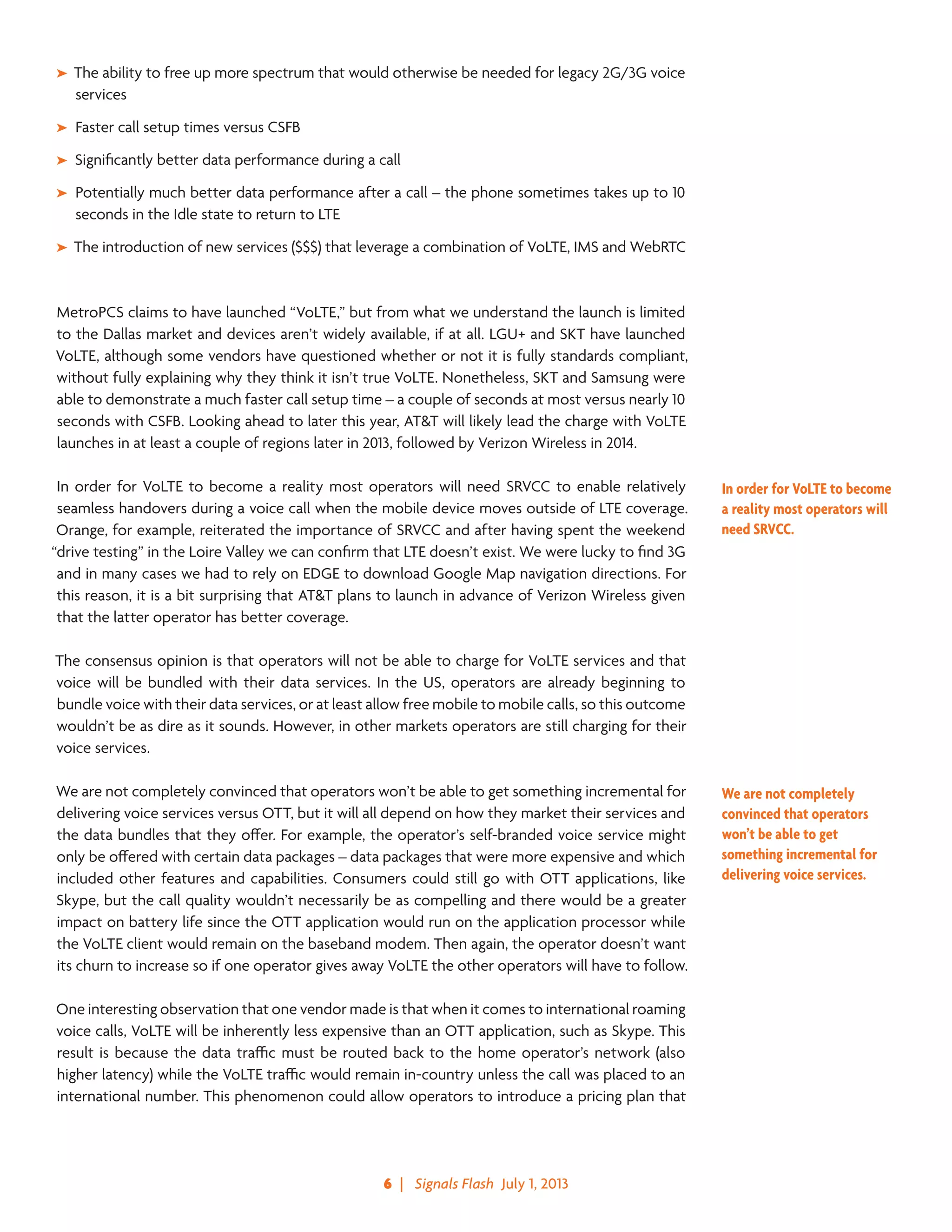 6  |   Signals Flash  July 1, 2013
➤➤ The ability to free up more spectrum that would otherwise be needed for legacy 2G/3G voice
services
➤➤ Faster call setup times versus CSFB
➤➤ Significantly better data performance during a call
➤➤ Potentially much better data performance after a call – the phone sometimes takes up to 10
seconds in the Idle state to return to LTE
➤➤ The introduction of new services ($$$) that leverage a combination of VoLTE, IMS and WebRTC
MetroPCS claims to have launched “VoLTE,” but from what we understand the launch is limited
to the Dallas market and devices aren’t widely available, if at all. LGU+ and SKT have launched
VoLTE, although some vendors have questioned whether or not it is fully standards compliant,
without fully explaining why they think it isn’t true VoLTE. Nonetheless, SKT and Samsung were
able to demonstrate a much faster call setup time – a couple of seconds at most versus nearly 10
seconds with CSFB. Looking ahead to later this year, AT&T will likely lead the charge with VoLTE
launches in at least a couple of regions later in 2013, followed by Verizon Wireless in 2014.
In order for VoLTE to become a reality most operators will need SRVCC to enable relatively
seamless handovers during a voice call when the mobile device moves outside of LTE coverage.
Orange, for example, reiterated the importance of SRVCC and after having spent the weekend
“drive testing” in the Loire Valley we can confirm that LTE doesn’t exist. We were lucky to find 3G
and in many cases we had to rely on EDGE to download Google Map navigation directions. For
this reason, it is a bit surprising that AT&T plans to launch in advance of Verizon Wireless given
that the latter operator has better coverage.
The consensus opinion is that operators will not be able to charge for VoLTE services and that
voice will be bundled with their data services. In the US, operators are already beginning to
bundle voice with their data services, or at least allow free mobile to mobile calls, so this outcome
wouldn’t be as dire as it sounds. However, in other markets operators are still charging for their
voice services.
We are not completely convinced that operators won’t be able to get something incremental for
delivering voice services versus OTT, but it will all depend on how they market their services and
the data bundles that they offer. For example, the operator’s self-branded voice service might
only be offered with certain data packages – data packages that were more expensive and which
included other features and capabilities. Consumers could still go with OTT applications, like
Skype, but the call quality wouldn’t necessarily be as compelling and there would be a greater
impact on battery life since the OTT application would run on the application processor while
the VoLTE client would remain on the baseband modem. Then again, the operator doesn’t want
its churn to increase so if one operator gives away VoLTE the other operators will have to follow.
One interesting observation that one vendor made is that when it comes to international roaming
voice calls, VoLTE will be inherently less expensive than an OTT application, such as Skype. This
result is because the data traffic must be routed back to the home operator’s network (also
higher latency) while the VoLTE traffic would remain in-country unless the call was placed to an
international number. This phenomenon could allow operators to introduce a pricing plan that
In order for VoLTE to become
a reality most operators will
need SRVCC.
We are not completely
convinced that operators
won’t be able to get
something incremental for
delivering voice services.
 