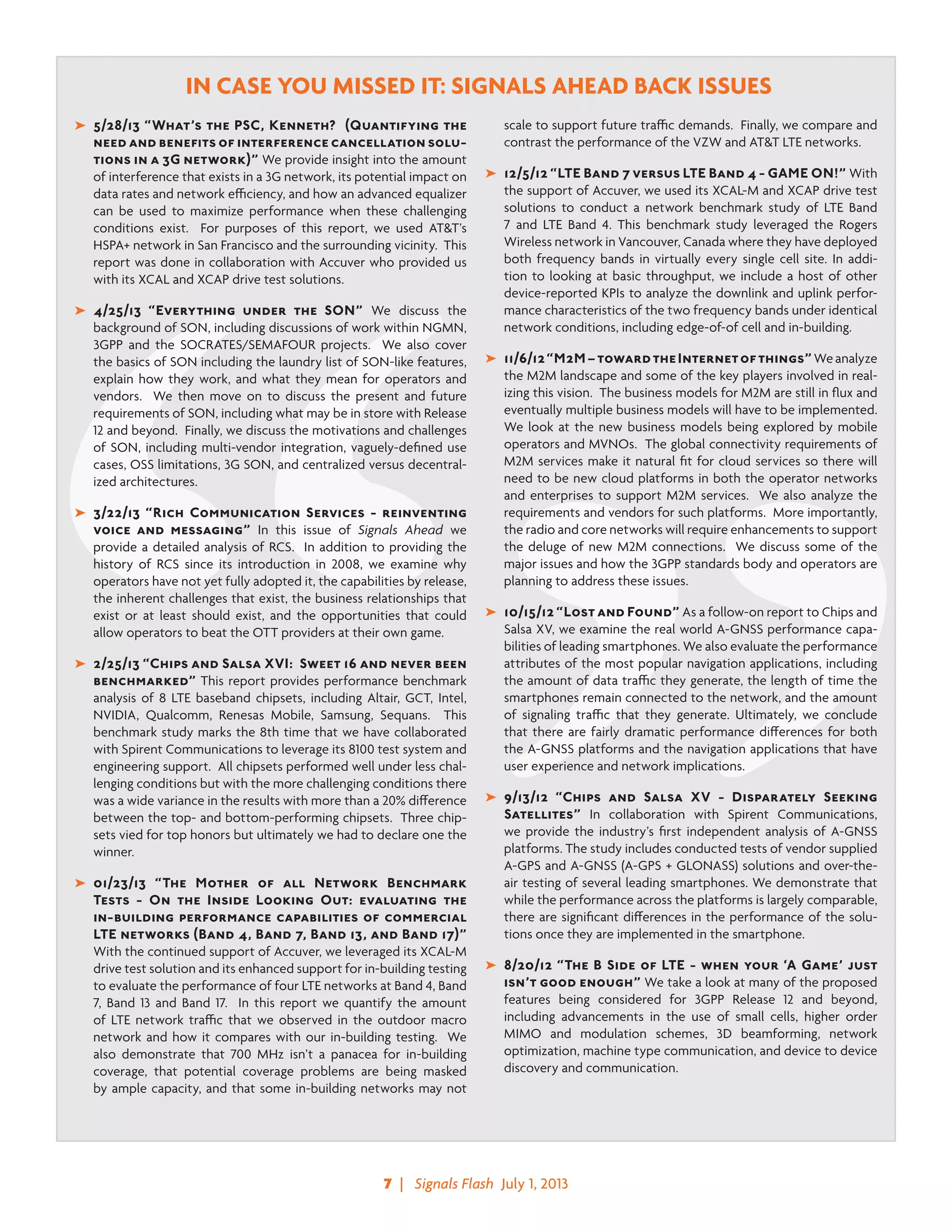 7  |   Signals Flash  July 1, 2013
IN CASE YOU MISSED IT: SIGNALS AHEAD BACK ISSUES
➤	 5/28/13 “What’s the PSC, Kenneth? (Quantifying the
need and benefits of interference cancellation solu-
tions in a 3G network)” We provide insight into the amount
of interference that exists in a 3G network, its potential impact on
data rates and network efficiency, and how an advanced equalizer
can be used to maximize performance when these challenging
conditions exist. For purposes of this report, we used AT&T’s
HSPA+ network in San Francisco and the surrounding vicinity. This
report was done in collaboration with Accuver who provided us
with its XCAL and XCAP drive test solutions.
➤	 4/25/13 “Everything under the SON” We discuss the
background of SON, including discussions of work within NGMN,
3GPP and the SOCRATES/SEMAFOUR projects. We also cover
the basics of SON including the laundry list of SON-like features,
explain how they work, and what they mean for operators and
vendors. We then move on to discuss the present and future
requirements of SON, including what may be in store with Release
12 and beyond. Finally, we discuss the motivations and challenges
of SON, including multi-vendor integration, vaguely-defined use
cases, OSS limitations, 3G SON, and centralized versus decentral-
ized architectures. 		
➤	 3/22/13 “Rich Communication Services - reinventing
voice and messaging” In this issue of Signals Ahead we
provide a detailed analysis of RCS. In addition to providing the
history of RCS since its introduction in 2008, we examine why
operators have not yet fully adopted it, the capabilities by release,
the inherent challenges that exist, the business relationships that
exist or at least should exist, and the opportunities that could
allow operators to beat the OTT providers at their own game.
➤	 2/25/13 “Chips and Salsa XVI: Sweet 16 and never been
benchmarked” This report provides performance benchmark
analysis of 8 LTE baseband chipsets, including Altair, GCT, Intel,
NVIDIA, Qualcomm, Renesas Mobile, Samsung, Sequans. This
benchmark study marks the 8th time that we have collaborated
with Spirent Communications to leverage its 8100 test system and
engineering support. All chipsets performed well under less chal-
lenging conditions but with the more challenging conditions there
was a wide variance in the results with more than a 20% difference
between the top- and bottom-performing chipsets. Three chip-
sets vied for top honors but ultimately we had to declare one the
winner.
➤	 01/23/13 “The Mother of all Network Benchmark
Tests - On the Inside Looking Out: evaluating the
in-building performance capabilities of commercial
LTE networks (Band 4, Band 7, Band 13, and Band 17)”
With the continued support of Accuver, we leveraged its XCAL-M
drive test solution and its enhanced support for in-building testing
to evaluate the performance of four LTE networks at Band 4, Band
7, Band 13 and Band 17.  In this report we quantify the amount
of LTE network traffic that we observed in the outdoor macro
network and how it compares with our in-building testing. We
also demonstrate that 700 MHz isn’t a panacea for in-building
coverage, that potential coverage problems are being masked
by ample capacity, and that some in-building networks may not
scale to support future traffic demands. Finally, we compare and
contrast the performance of the VZW and AT&T LTE networks.
➤	 12/5/12 “LTE Band 7 versus LTE Band 4 - GAME ON!” With
the support of Accuver, we used its XCAL-M and XCAP drive test
solutions to conduct a network benchmark study of LTE Band
7 and LTE Band 4. This benchmark study leveraged the Rogers
Wireless network in Vancouver, Canada where they have deployed
both frequency bands in virtually every single cell site. In addi-
tion to looking at basic throughput, we include a host of other
device-reported KPIs to analyze the downlink and uplink perfor-
mance characteristics of the two frequency bands under identical
network conditions, including edge-of-of cell and in-building.
➤	 11/6/12“M2M–towardtheInternetofthings”Weanalyze
the M2M landscape and some of the key players involved in real-
izing this vision.  The business models for M2M are still in flux and
eventually multiple business models will have to be implemented.
We look at the new business models being explored by mobile
operators and MVNOs.  The global connectivity requirements of
M2M services make it natural fit for cloud services so there will
need to be new cloud platforms in both the operator networks
and enterprises to support M2M services.  We also analyze the
requirements and vendors for such platforms.  More importantly,
the radio and core networks will require enhancements to support
the deluge of new M2M connections.  We discuss some of the
major issues and how the 3GPP standards body and operators are
planning to address these issues.
➤	 10/15/12 “Lost and Found” As a follow-on report to Chips and
Salsa XV, we examine the real world A-GNSS performance capa-
bilities of leading smartphones. We also evaluate the performance
attributes of the most popular navigation applications, including
the amount of data traffic they generate, the length of time the
smartphones remain connected to the network, and the amount
of signaling traffic that they generate. Ultimately, we conclude
that there are fairly dramatic performance differences for both
the A-GNSS platforms and the navigation applications that have
user experience and network implications.
➤	 9/13/12 “Chips and Salsa XV - Disparately Seeking
Satellites” In collaboration with Spirent Communications,
we provide the industry’s first independent analysis of A-GNSS
platforms. The study includes conducted tests of vendor supplied
A-GPS and A-GNSS (A-GPS + GLONASS) solutions and over-the-
air testing of several leading smartphones. We demonstrate that
while the performance across the platforms is largely comparable,
there are significant differences in the performance of the solu-
tions once they are implemented in the smartphone.
➤	 8/20/12 “The B Side of LTE - when your ‘A Game’ just
isn’t good enough” We take a look at many of the proposed
features being considered for 3GPP Release 12 and beyond,
including advancements in the use of small cells, higher order
MIMO and modulation schemes, 3D beamforming, network
optimization, machine type communication, and device to device
discovery and communication.
 