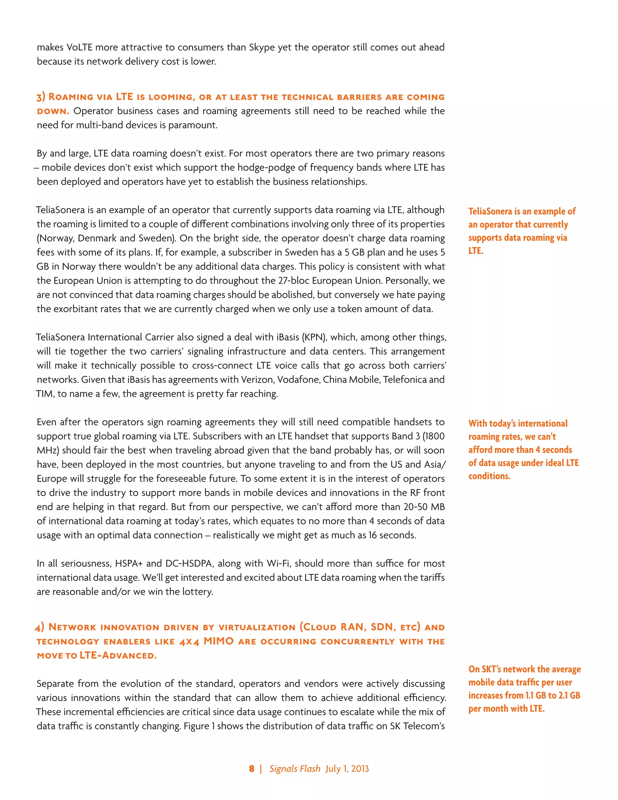 8  |   Signals Flash  July 1, 2013
makes VoLTE more attractive to consumers than Skype yet the operator still comes out ahead
because its network delivery cost is lower.
3)	Roaming via LTE is looming, or at least the technical barriers are coming
down. Operator business cases and roaming agreements still need to be reached while the
need for multi-band devices is paramount.
By and large, LTE data roaming doesn’t exist. For most operators there are two primary reasons
– mobile devices don’t exist which support the hodge-podge of frequency bands where LTE has
been deployed and operators have yet to establish the business relationships.
TeliaSonera is an example of an operator that currently supports data roaming via LTE, although
the roaming is limited to a couple of different combinations involving only three of its properties
(Norway, Denmark and Sweden). On the bright side, the operator doesn’t charge data roaming
fees with some of its plans. If, for example, a subscriber in Sweden has a 5 GB plan and he uses 5
GB in Norway there wouldn’t be any additional data charges. This policy is consistent with what
the European Union is attempting to do throughout the 27-bloc European Union. Personally, we
are not convinced that data roaming charges should be abolished, but conversely we hate paying
the exorbitant rates that we are currently charged when we only use a token amount of data.
TeliaSonera International Carrier also signed a deal with iBasis (KPN), which, among other things,
will tie together the two carriers’ signaling infrastructure and data centers. This arrangement
will make it technically possible to cross-connect LTE voice calls that go across both carriers’
networks. Given that iBasis has agreements with Verizon, Vodafone, China Mobile, Telefonica and
TIM, to name a few, the agreement is pretty far reaching.
Even after the operators sign roaming agreements they will still need compatible handsets to
support true global roaming via LTE. Subscribers with an LTE handset that supports Band 3 (1800
MHz) should fair the best when traveling abroad given that the band probably has, or will soon
have, been deployed in the most countries, but anyone traveling to and from the US and Asia/
Europe will struggle for the foreseeable future. To some extent it is in the interest of operators
to drive the industry to support more bands in mobile devices and innovations in the RF front
end are helping in that regard. But from our perspective, we can’t afford more than 20-50 MB
of international data roaming at today’s rates, which equates to no more than 4 seconds of data
usage with an optimal data connection – realistically we might get as much as 16 seconds.
In all seriousness, HSPA+ and DC-HSDPA, along with Wi-Fi, should more than suffice for most
international data usage. We’ll get interested and excited about LTE data roaming when the tariffs
are reasonable and/or we win the lottery.
4)	Network innovation driven by virtualization (Cloud RAN, SDN, etc) and
technology enablers like 4x4 MIMO are occurring concurrently with the
move to LTE-Advanced.
Separate from the evolution of the standard, operators and vendors were actively discussing
various innovations within the standard that can allow them to achieve additional efficiency.
These incremental efficiencies are critical since data usage continues to escalate while the mix of
data traffic is constantly changing. Figure 1 shows the distribution of data traffic on SK Telecom’s
TeliaSonera is an example of
an operator that currently
supports data roaming via
LTE.
With today’s international
roaming rates, we can’t
afford more than 4 seconds
of data usage under ideal LTE
conditions.
On SKT’s network the average
mobile data traffic per user
increases from 1.1 GB to 2.1 GB
per month with LTE.
 