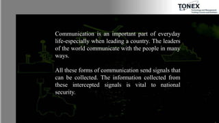 Communication is an important part of everyday
life-especially when leading a country. The leaders
of the world communicate with the people in many
ways.
All these forms of communication send signals that
can be collected. The information collected from
these intercepted signals is vital to national
security.
 