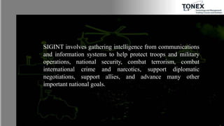 SIGINT involves gathering intelligence from communications
and information systems to help protect troops and military
operations, national security, combat terrorism, combat
international crime and narcotics, support diplomatic
negotiations, support allies, and advance many other
important national goals.
 