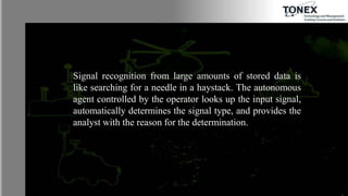 Signal recognition from large amounts of stored data is
like searching for a needle in a haystack. The autonomous
agent controlled by the operator looks up the input signal,
automatically determines the signal type, and provides the
analyst with the reason for the determination.
 