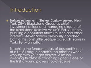  Before retirement, Steven Saslow served New
York City’s Blackstone Group as chief
investment officer and managing director of
the Blackstone Relative Value Fund. Currently
pursuing a consistent fitness routine and other
interests, Steven Saslow previously coached
both of his sons' Little League baseball teams in
Yorkville, Manhattan.
Teaching the fundamentals of baseball is one
of a Little League coach’s top priorities when
working with younger players. A lesson
involving third-base coaching signals is one of
the first a young player should receive.
 