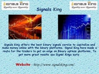Signals King
Signals King offers the best binary signals service to capitalize and
make money online with the binary platforms. Signal King have made a
route for the traders to get an edge on Binary options platforms. To
get more great results use Signal Kings surly.
Website : http://www.signalsking.com/
 