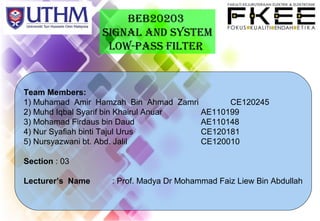 BEB20203
SIGNAL AND SYSTEM
Low-PASS FILTER
Team Members:
1) Muhamad Amir Hamzah Bin Ahmad Zamri CE120245
2) Muhd Iqbal Syarif bin Khairul Anuar AE110199
3) Mohamad Firdaus bin Daud AE110148
4) Nur Syafiah binti Tajul Urus CE120181
5) Nursyazwani bt. Abd. Jalil CE120010
Section : 03
Lecturer’s Name : Prof. Madya Dr Mohammad Faiz Liew Bin Abdullah
 