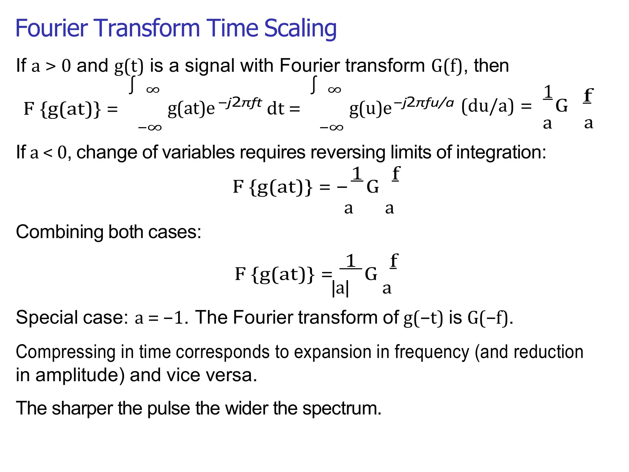 Fourier Transform Time Scaling
∫ ∫
|a| a
a
If a > 0 and g(t) is a signal with Fourier transform G(f), then
F {g(at)} =
∞
g(at)e
−∞
−j2πft
dt =
∞
g(u)e
−∞
−j2πfu/a
1
(du/a) = G
a
f
If a < 0, change of variables requires reversing limits of integration:
F {g(at)} = −
1
G
f
a a
Combining both cases:
F {g(at)} =
1
G
f
Special case: a = −1. The Fourier transform of g(−t) is G(−f).
Compressing in time corresponds to expansion in frequency (and reduction
in amplitude) and vice versa.
The sharper the pulse the wider the spectrum.
 
