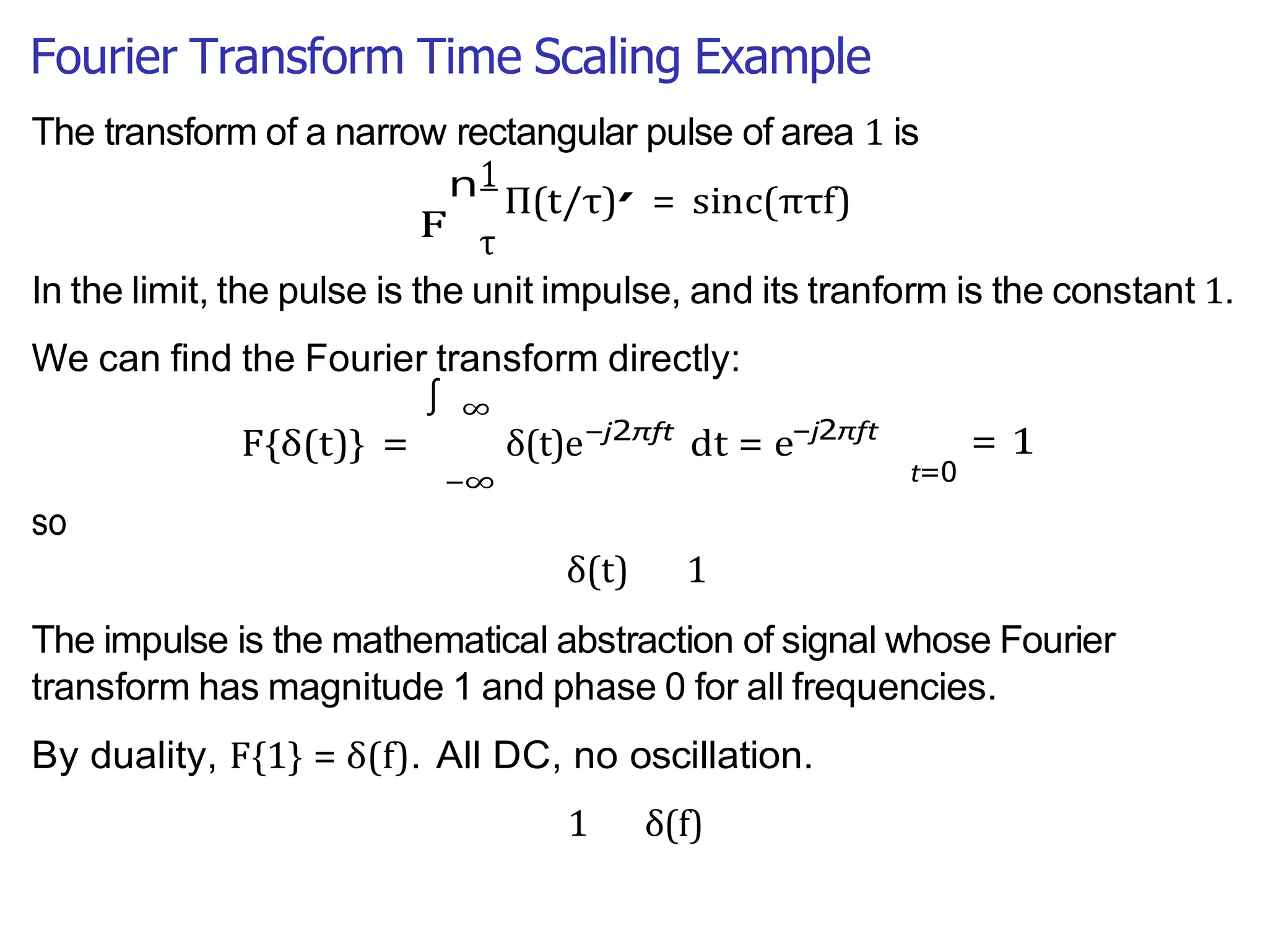 Fourier Transform Time Scaling Example
F
n ,
∫
The transform of a narrow rectangular pulse of area 1 is
1
Π(t/τ) = sinc(πτf)
τ
In the limit, the pulse is the unit impulse, and its tranform is the constant 1.
We can find the Fourier transform directly:
F{δ(t)} =
so
∞
δ(t)e
−∞
−j2πft
dt = e−j2πft
= 1
t=0
δ(t) 1
The impulse is the mathematical abstraction of signal whose Fourier
transform has magnitude 1 and phase 0 for all frequencies.
By duality, F{1} = δ(f). All DC, no oscillation.
1 δ(f)
 
