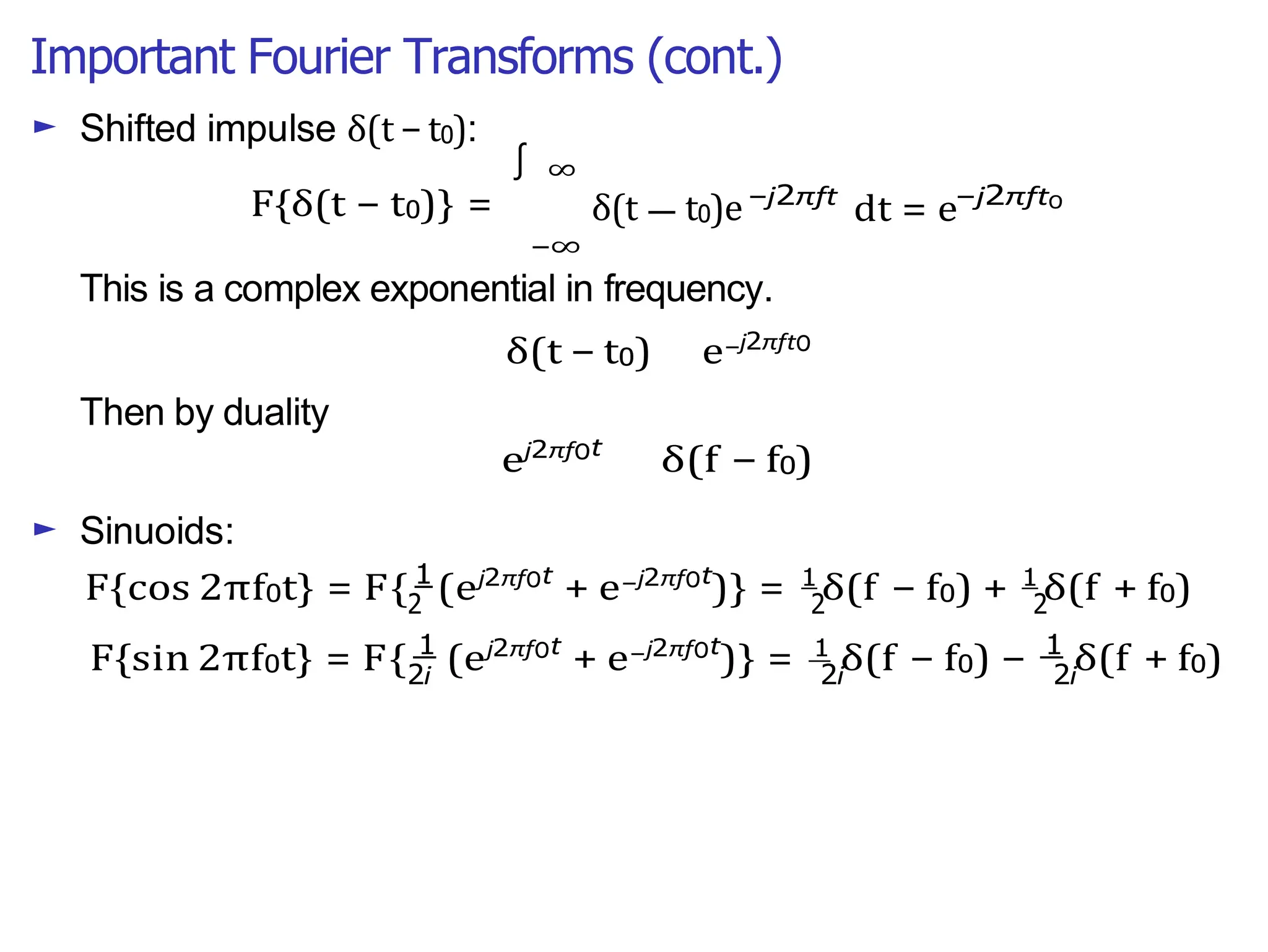 Important Fourier Transforms (cont.)
∫
2 2 2
2i 2i 2i
—
► Shifted impulse δ(t − t0):
F{δ(t − t0)} =
∞
δ(t t0)e
−∞
−j2πft
dt = e−j2πft0
This is a complex exponential in frequency.
δ(t − t0) e−j2πft0
Then by duality
► Sinuoids:
ej2πf0t
δ(f − f0)
F{cos 2πf0t} = F{ 1
(ej2πf0t
+ e−j2πf0t
)} = 1
δ(f − f0) + 1
δ(f + f0)
F{sin 2πf0t} = F{ 1
(ej2πf0t
+ e−j2πf0t
)} = 1
δ(f − f0) − 1
δ(f + f0)
 