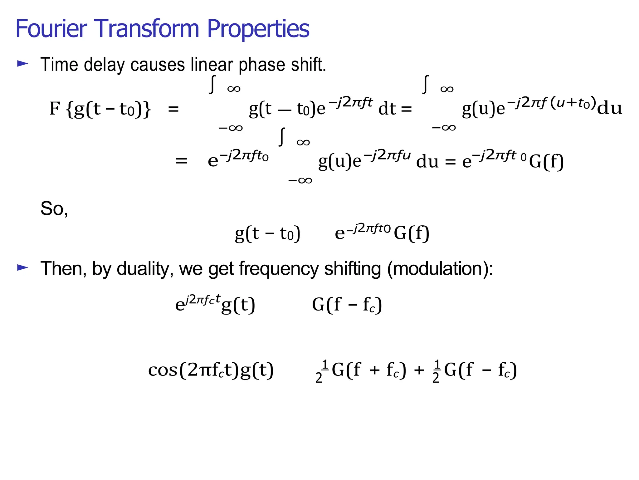 Fourier Transform Properties
∫
2 2
—
► Time delay causes linear phase shift.
F {g(t − t0)} =
∞
g(t t0)e
−∞
−j2πft
dt =
∞
g(u)e
−∞
−j2πf (u+t0)
du
So,
= e−j2πft0
∞
g(u)e
−∞
−j2πfu
du = e−j2πft 0
G(f)
g(t − t0) e−j2πft0
G(f)
► Then, by duality, we get frequency shifting (modulation):
ej2πfct
g(t) G(f − fc)
cos(2πfct)g(t) 1
G(f + fc) + 1
G(f − fc)
∫ ∫
 