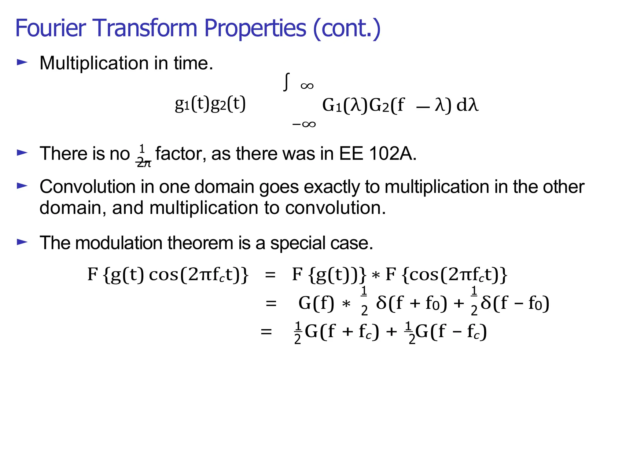 Fourier Transform Properties (cont.)
∫
2π
1 1
2 2
2 2
—
► Multiplication in time.
g1(t)g2(t)
∞
G1(λ)G2(f λ) dλ
−∞
► There is no 1
factor, as there was in EE 102A.
► Convolution in one domain goes exactly to multiplication in the other
domain, and multiplication to convolution.
► The modulation theorem is a special case.
F {g(t) cos(2πfct)} = F {g(t))} ∗ F {cos(2πfct)}
= G(f) ∗ δ(f + f0) + δ(f − f0)
= 1
G(f + fc) + 1
G(f − fc)
 