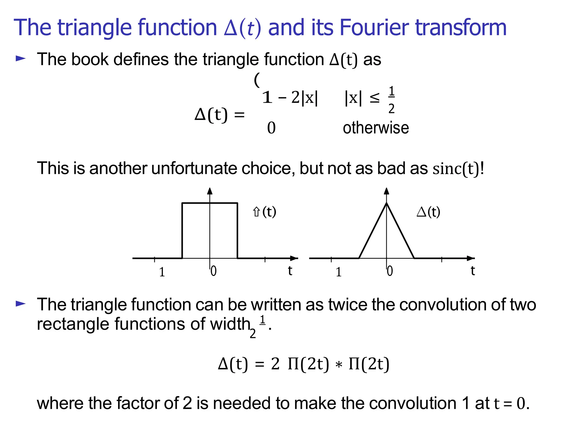 The triangle function ∆(t) and its Fourier transform
2
2
0 otherwise
∆(t)
► The book defines the triangle function ∆(t) as
(
1 − 2|x| |x| ≤ 1
This is another unfortunate choice, but not as bad as sinc(t)!
► The triangle function can be written as twice the convolution of two
rectangle functions of width 1
.
∆(t) = 2 Π(2t) ∗ Π(2t)
where the factor of 2 is needed to make the convolution 1 at t = 0.
∆(t) =
 