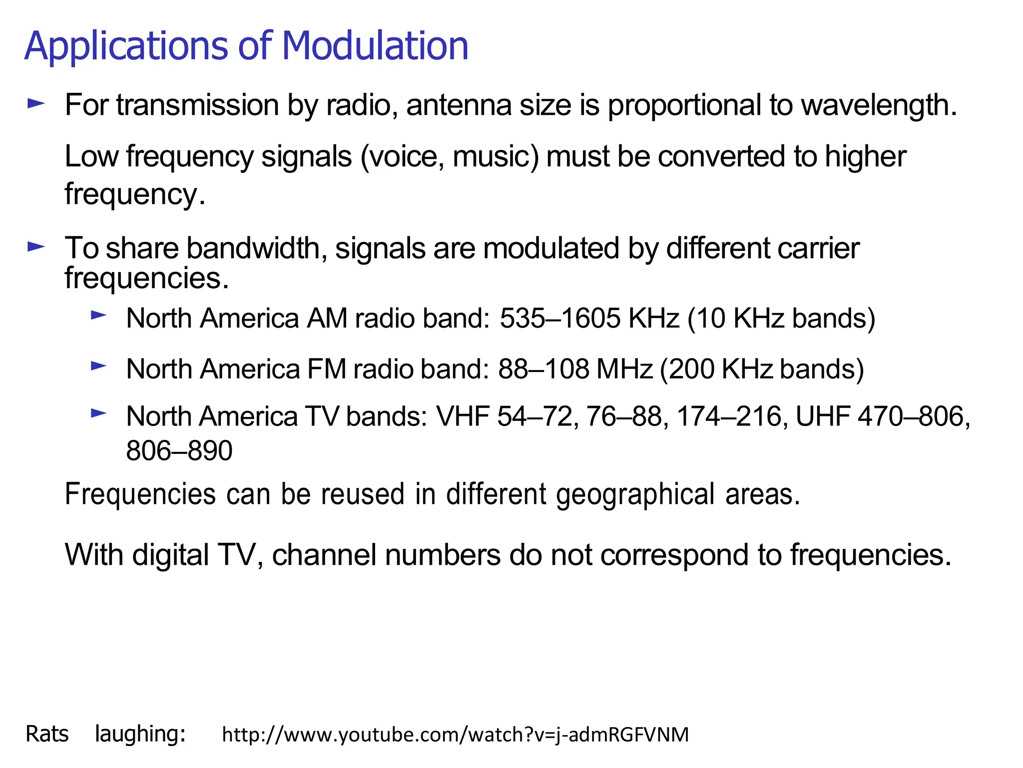 Applications of Modulation
► For transmission by radio, antenna size is proportional to wavelength.
Low frequency signals (voice, music) must be converted to higher
frequency.
► To share bandwidth, signals are modulated by different carrier
frequencies.
► North America AM radio band: 535–1605 KHz (10 KHz bands)
► North America FM radio band: 88–108 MHz (200 KHz bands)
► North America TV bands: VHF 54–72, 76–88, 174–216, UHF 470–806,
806–890
Frequencies can be reused in different geographical areas.
With digital TV, channel numbers do not correspond to frequencies.
Rats laughing: http://www.youtube.com/watch?v=j-admRGFVNM
 