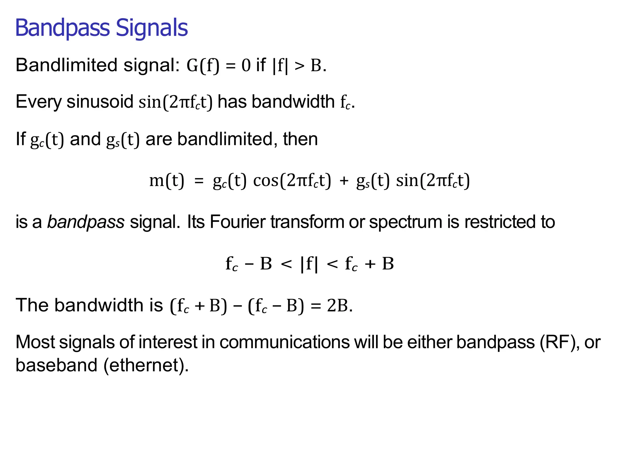 Bandpass Signals
Bandlimited signal: G(f) = 0 if |f| > B.
Every sinusoid sin(2πfct) has bandwidth fc.
If gc(t) and gs(t) are bandlimited, then
m(t) = gc(t) cos(2πfct) + gs(t) sin(2πfct)
is a bandpass signal. Its Fourier transform or spectrum is restricted to
fc − B < |f| < fc + B
The bandwidth is (fc + B) − (fc − B) = 2B.
Most signals of interest in communications will be either bandpass (RF), or
baseband (ethernet).
 