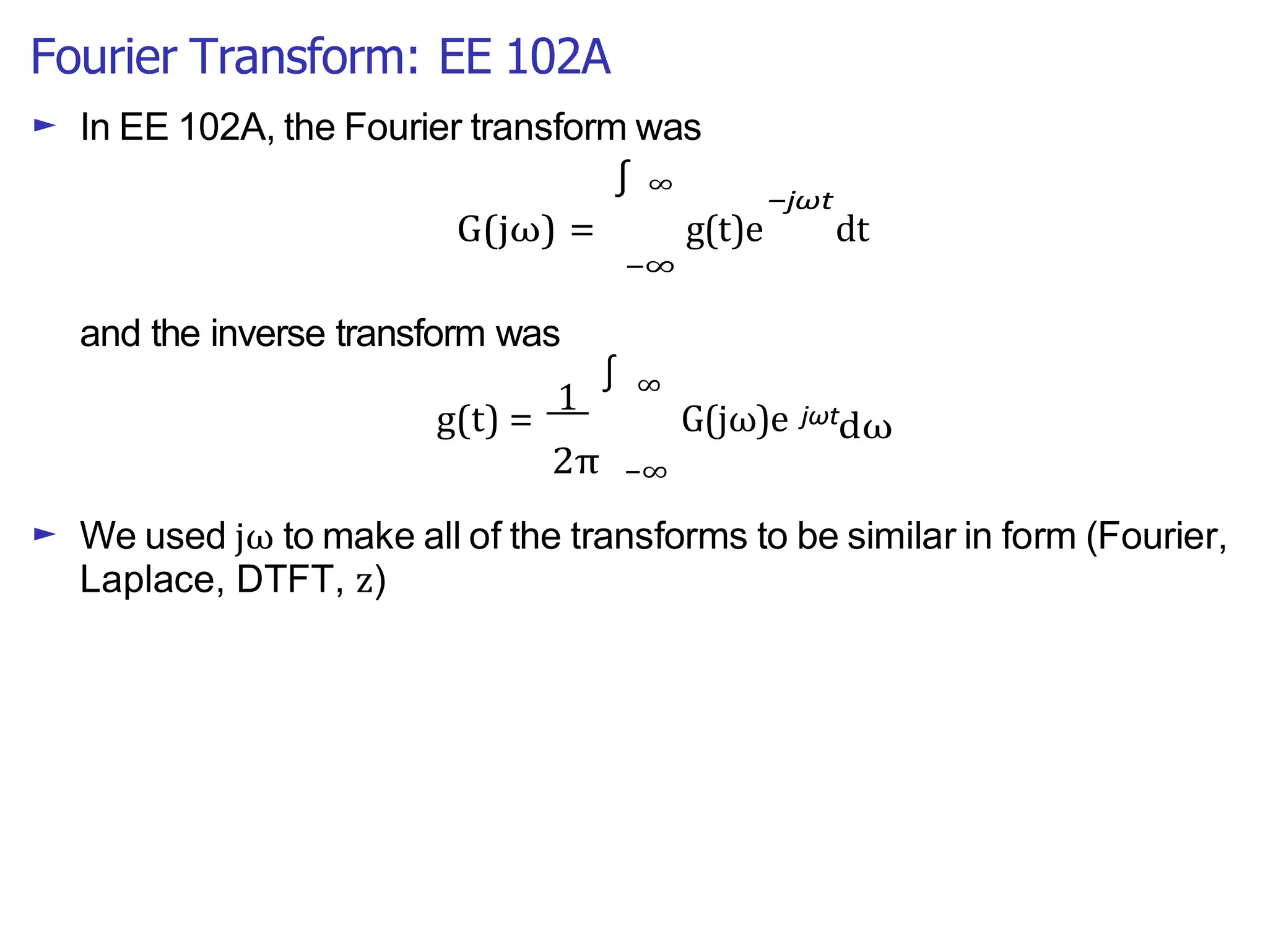 Fourier Transform: EE 102A
► In EE 102A, the Fourier transform was
∫ ∞
−jωt
G(jω) =
and the inverse transform was
g(t)e dt
−∞
g(t) =
1
∫ ∞
G(jω)e jωt
dω
2π −∞
► We used jω to make all of the transforms to be similar in form (Fourier,
Laplace, DTFT, z)
 