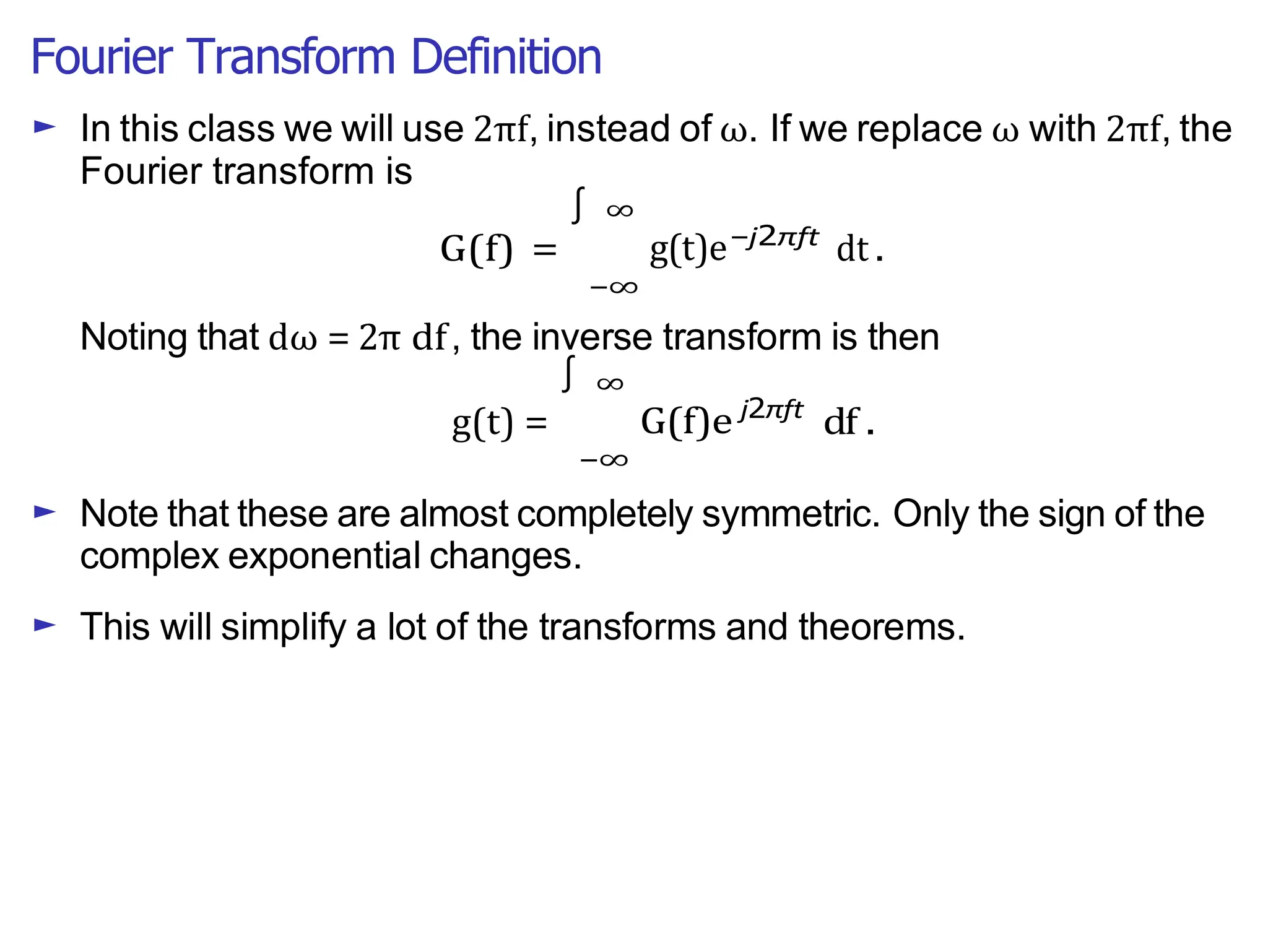 Fourier Transform Definition
∫
► In this class we will use 2πf, instead of ω. If we replace ω with 2πf, the
Fourier transform is
G(f) =
∞
g(t)e
−∞
−j2πft
dt .
Noting that dω = 2π df, the inverse transform is then
g(t) =
∞
G(f)e
−∞
j2πft
df .
► Note that these are almost completely symmetric. Only the sign of the
complex exponential changes.
► This will simplify a lot of the transforms and theorems.
∫
 
