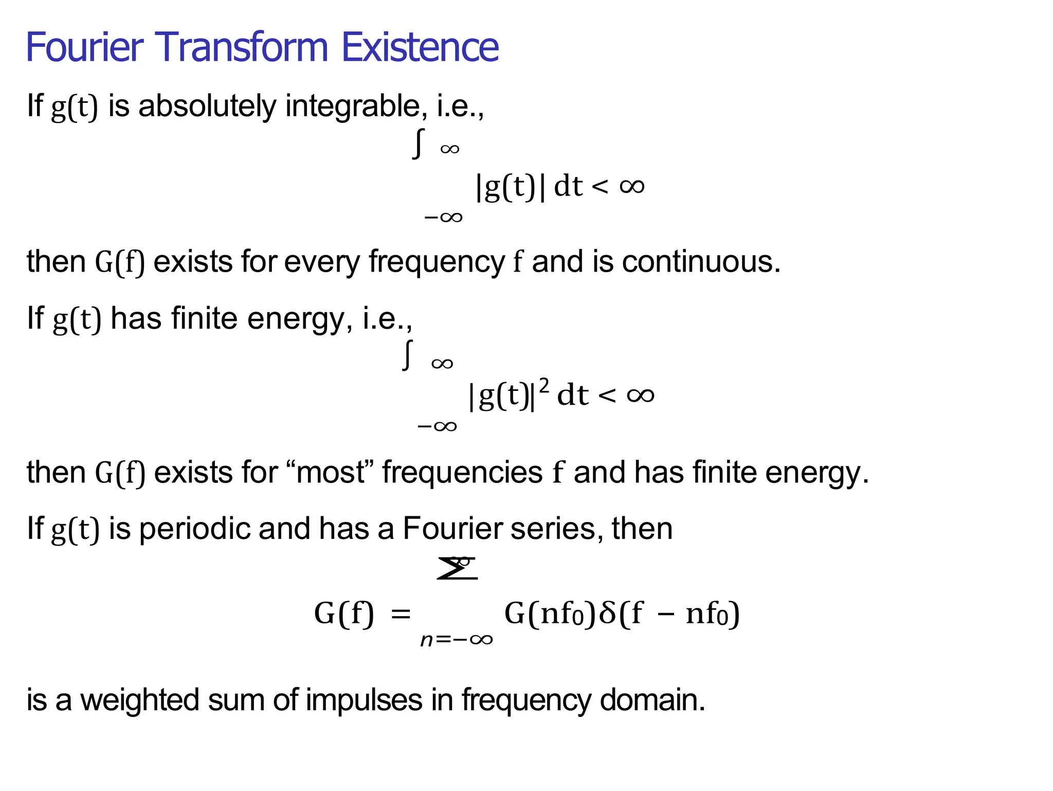 Fourier Transform Existence
| |
−∞
|g(t)| dt < ∞
If g(t) is absolutely integrable, i.e.,
∫ ∞
then G(f) exists for every frequency f and is continuous.
If g(t) has finite energy, i.e.,
∞
g(t) 2
−∞
dt < ∞
then G(f) exists for “most” frequencies f and has finite energy.
If g(t) is periodic and has a Fourier series, then
∞
G(f) =
n=
Σ
−∞
G(nf0)δ(f − nf0)
is a weighted sum of impulses in frequency domain.
∫
 