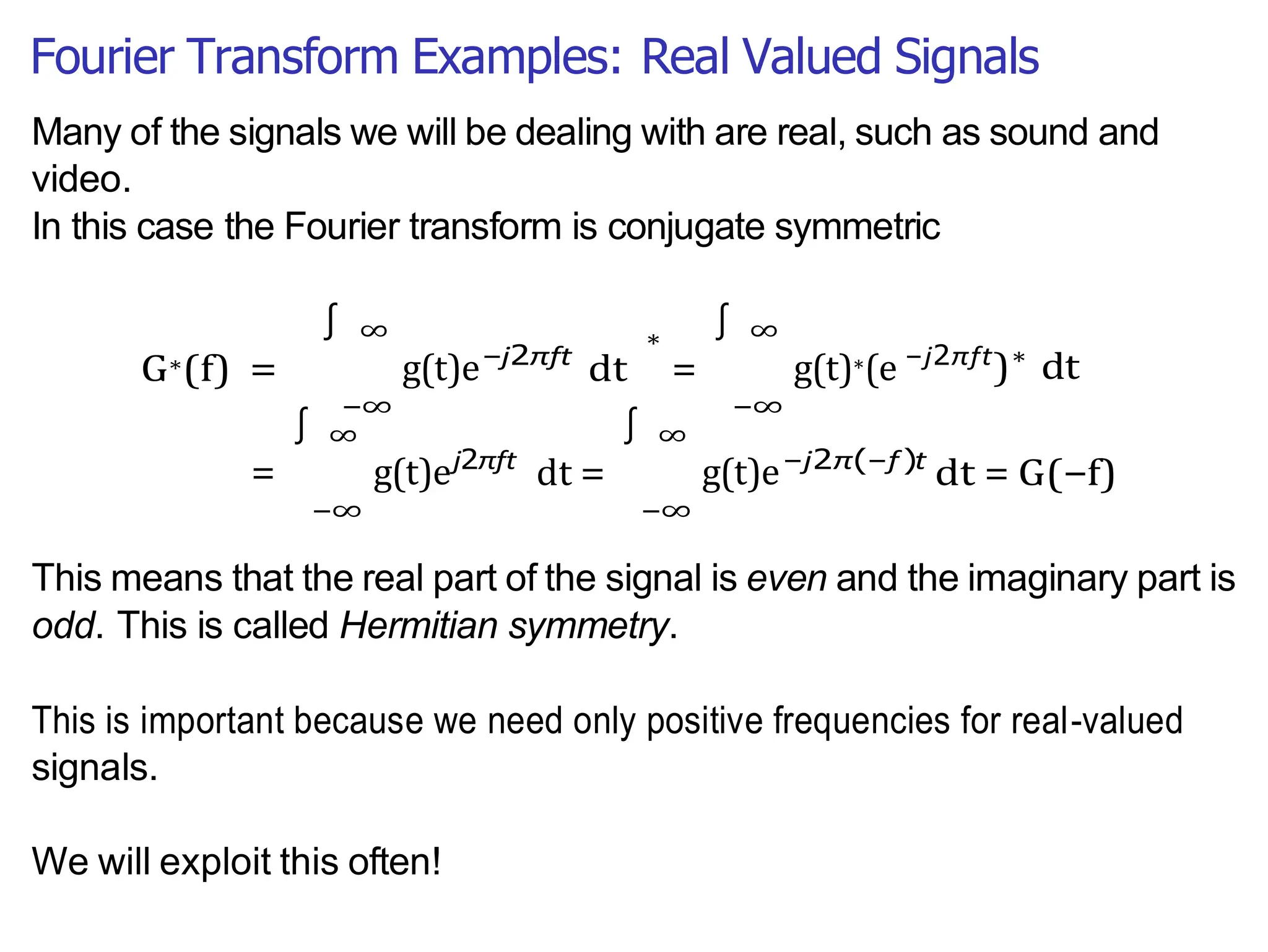 Fourier Transform Examples: Real Valued Signals
∫
∫
Many of the signals we will be dealing with are real, such as sound and
video.
In this case the Fourier transform is conjugate symmetric
G∗(f) =
∞
g(t)e
−∞
−j2πft
dt
∗
=
∞
g(t)∗(e
−∞
−j2πft
)∗
dt
∞
= g(t)e
−∞
j2πft
dt =
∞
g(t)e
−∞
−j2π(−f )t
dt = G(−f)
This means that the real part of the signal is even and the imaginary part is
odd. This is called Hermitian symmetry.
This is important because we need only positive frequencies for real-valued
signals.
We will exploit this often!
∫
∫
 