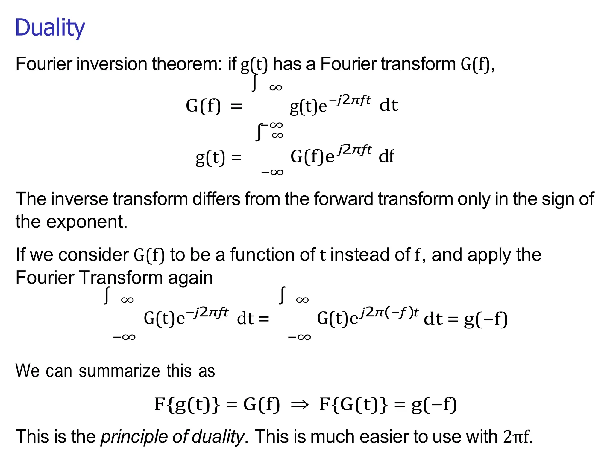 Duality
−∞
∫
∫
g(t) =
Fourier inversion theorem: if g(t) has a Fourier transform G(f),
∞
G(f) =
∫ ∞
g(t)e−j2πft
dt
j2πft
The inverse transform differs from the forward transform only in the sign of
the exponent.
If we consider G(f) to be a function of t instead of f, and apply the
Fourier Transform again
∞
G(t)e
−∞
−j2πft
dt =
∞
G(t)e
−∞
j2π(−f )t
dt = g(−f)
We can summarize this as
F{g(t)} = G(f) ⇒ F{G(t)} = g(−f)
This is the principle of duality. This is much easier to use with 2πf.
−∞
∫
G(f)e df
 