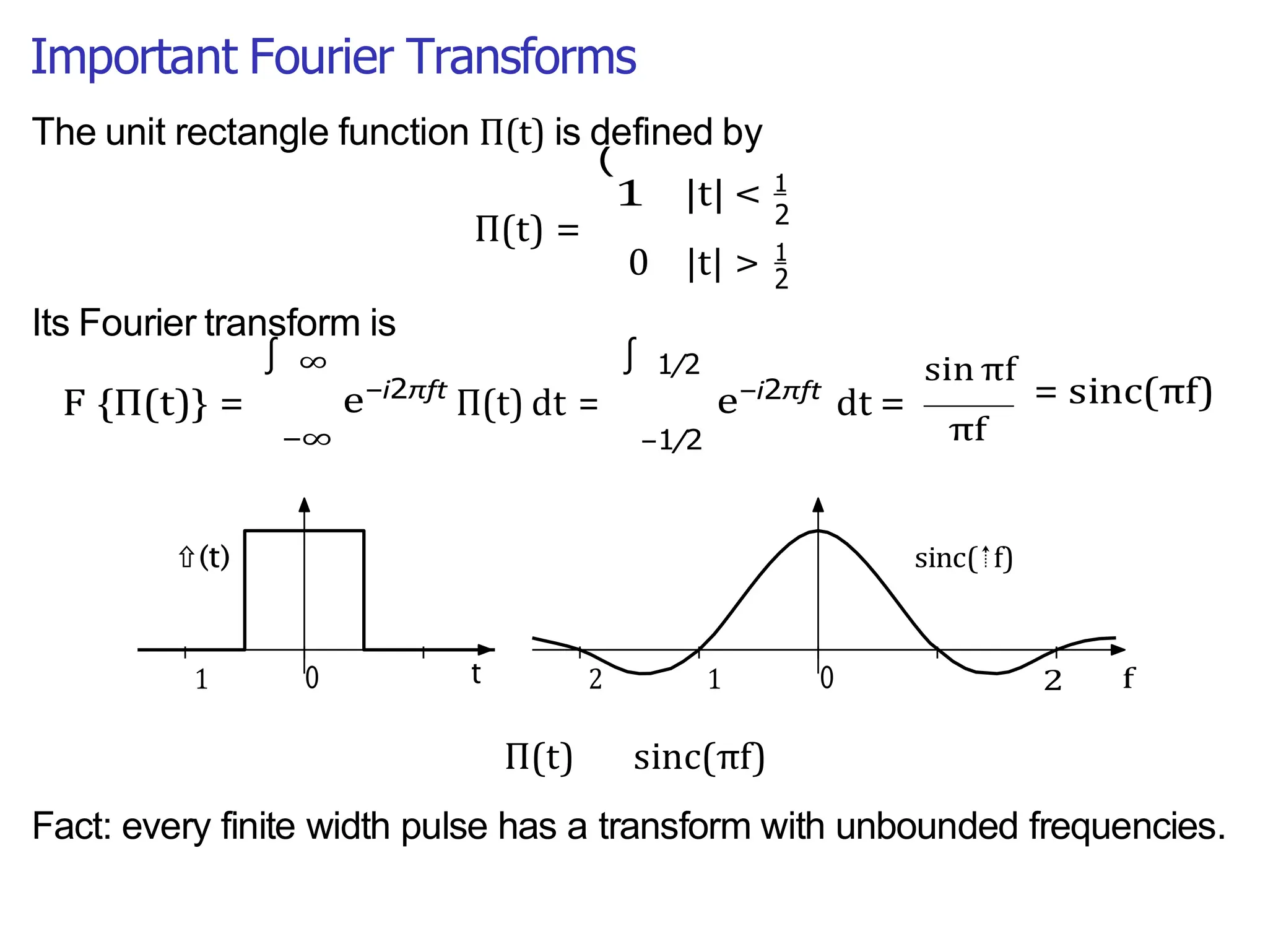 Important Fourier Transforms
2
∫
(
1 |t| < 1
The unit rectangle function Π(t) is defined by
Its Fourier transform is
Π(t) = 2
0 |t| > 1
F {Π(t)} =
∞
e−i2πft
−∞
Π(t) dt =
1/2
−1/2
e−i2πft
dt =
sin πf
= sinc(πf)
πf
Π(t) sinc(πf)
Fact: every finite width pulse has a transform with unbounded frequencies.
∫
 