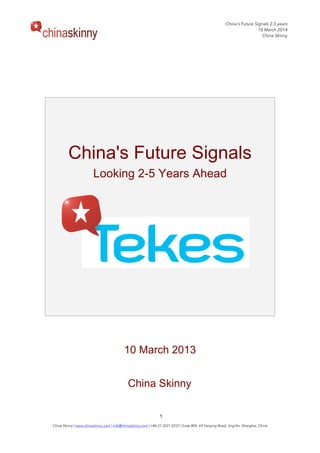 China's Future Signals 2-5 years
10 March 2014
China Skinny
China Skinny | www.chinaskinny.com | info@chinaskinny.com | +86 21 3221 0237 | Suite 805, 69 Yanping Road, Jing’An, Shanghai, China
1
China's Future Signals
Looking 2-5 Years Ahead
10 March 2013
China Skinny
 