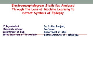 Electroencephalogram Statistics Analysed
Through the Lens of Machine Learning to
Detect Symbols of Epilepsy
J.Rajalakshmi
Research scholar
Department of CSE
Sethu Institute of Technology
Dr.S.Siva Ranjani,
Professor,
Department of CSE,
Sethu Institute of Technology.
 
