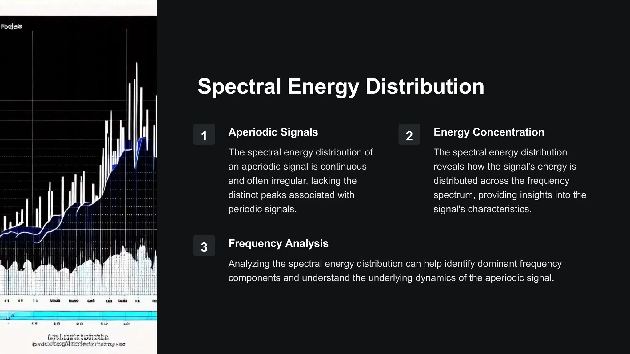 Spectral Energy Distribution
1 Aperiodic Signals
The spectral energy distribution of
an aperiodic signal is continuous
and often irregular, lacking the
distinct peaks associated with
periodic signals.
2 Energy Concentration
The spectral energy distribution
reveals how the signal's energy is
distributed across the frequency
spectrum, providing insights into the
signal's characteristics.
3 Frequency Analysis
Analyzing the spectral energy distribution can help identify dominant frequency
components and understand the underlying dynamics of the aperiodic signal.
 