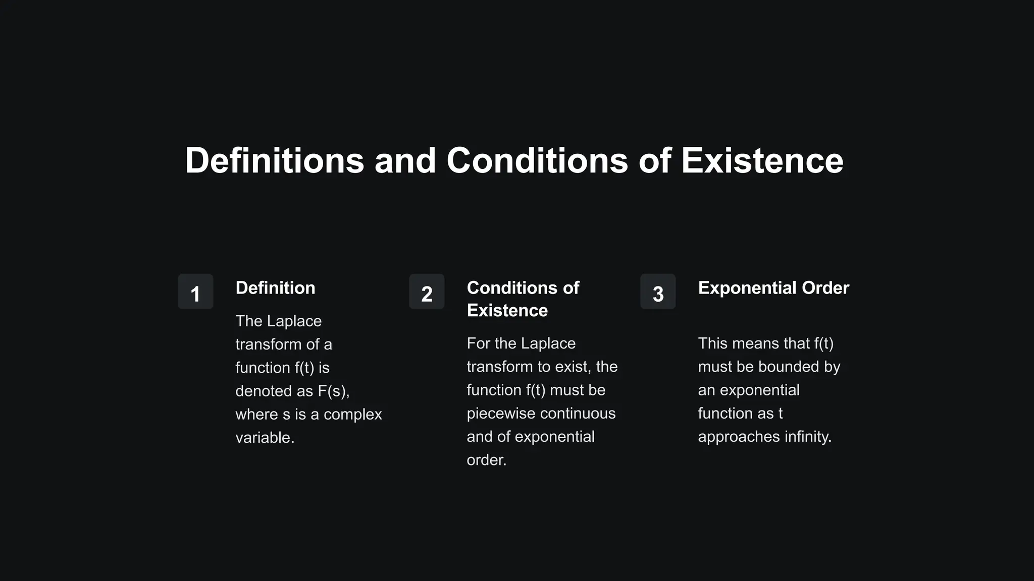 Definitions and Conditions of Existence
1 Definition
The Laplace
transform of a
function f(t) is
denoted as F(s),
where s is a complex
variable.
2 Conditions of
Existence
For the Laplace
transform to exist, the
function f(t) must be
piecewise continuous
and of exponential
order.
3 Exponential Order
This means that f(t)
must be bounded by
an exponential
function as t
approaches infinity.
 