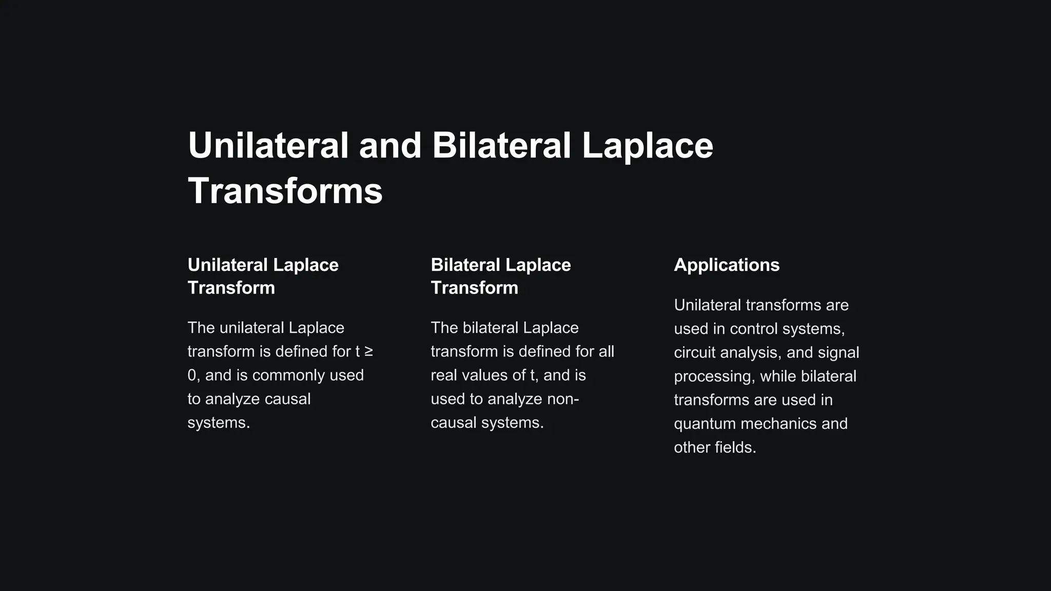 Unilateral and Bilateral Laplace
Transforms
Unilateral Laplace
Transform
The unilateral Laplace
transform is defined for t ≥
0, and is commonly used
to analyze causal
systems.
Bilateral Laplace
Transform
The bilateral Laplace
transform is defined for all
real values of t, and is
used to analyze non-
causal systems.
Applications
Unilateral transforms are
used in control systems,
circuit analysis, and signal
processing, while bilateral
transforms are used in
quantum mechanics and
other fields.
 