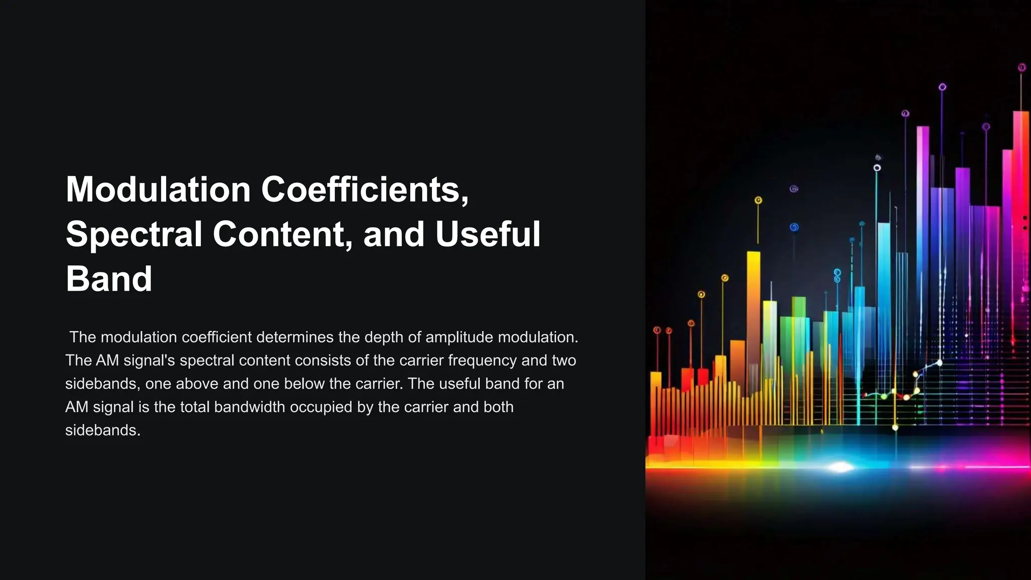 Modulation Coefficients,
Spectral Content, and Useful
Band
The modulation coefficient determines the depth of amplitude modulation.
The AM signal's spectral content consists of the carrier frequency and two
sidebands, one above and one below the carrier. The useful band for an
AM signal is the total bandwidth occupied by the carrier and both
sidebands.
 