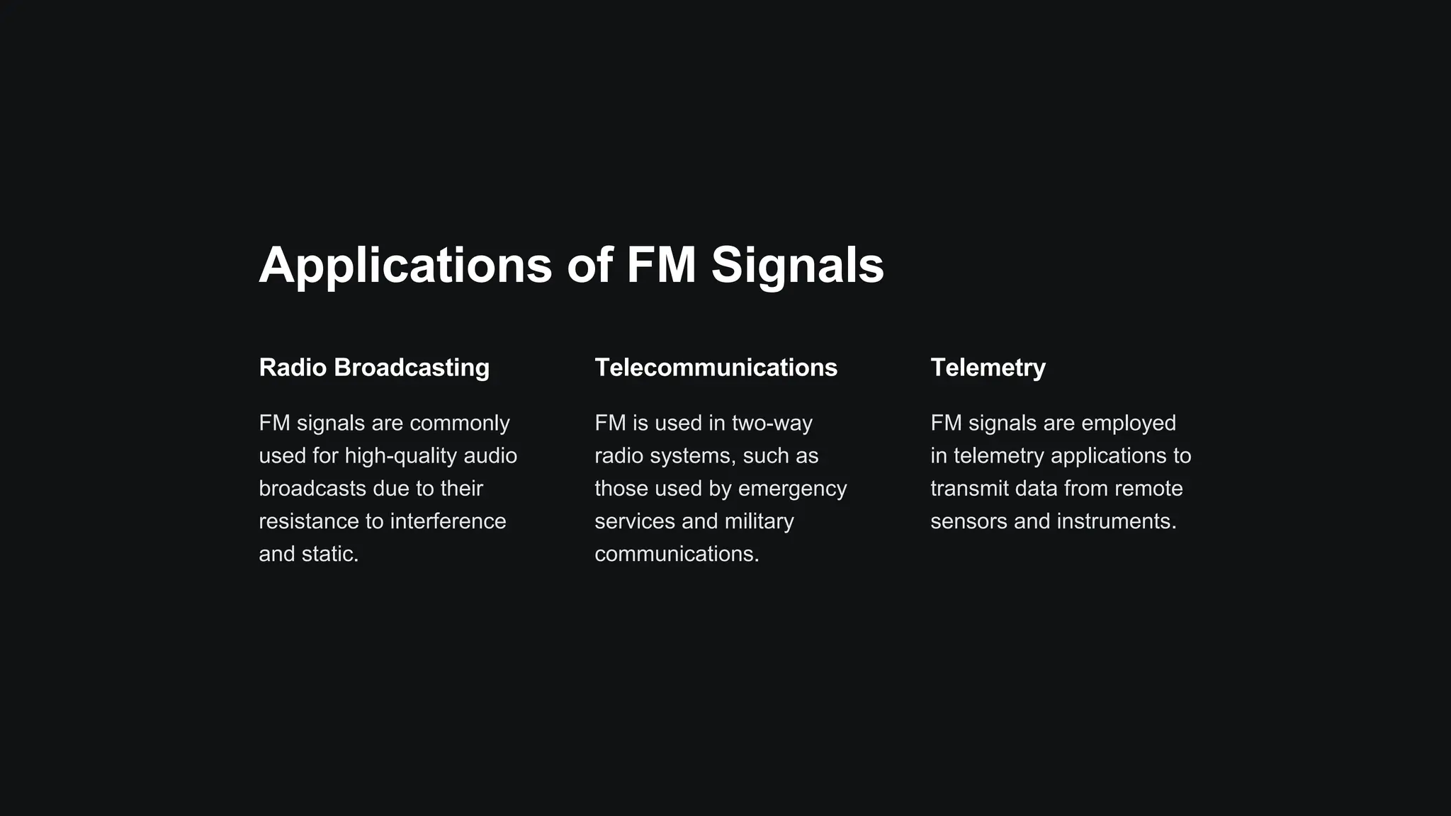 Applications of FM Signals
Radio Broadcasting
FM signals are commonly
used for high-quality audio
broadcasts due to their
resistance to interference
and static.
Telecommunications
FM is used in two-way
radio systems, such as
those used by emergency
services and military
communications.
Telemetry
FM signals are employed
in telemetry applications to
transmit data from remote
sensors and instruments.
 