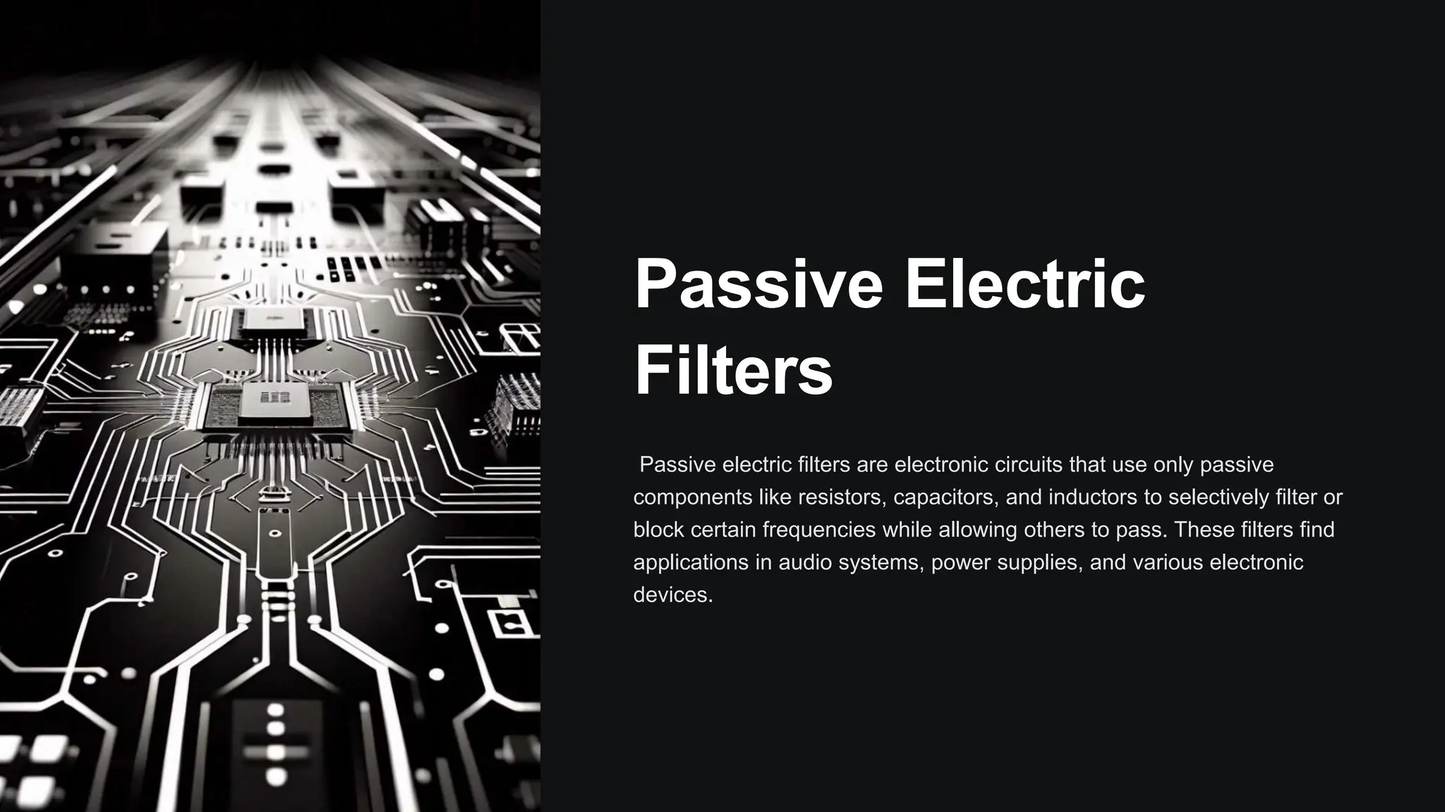 Passive Electric
Filters
Passive electric filters are electronic circuits that use only passive
components like resistors, capacitors, and inductors to selectively filter or
block certain frequencies while allowing others to pass. These filters find
applications in audio systems, power supplies, and various electronic
devices.
 