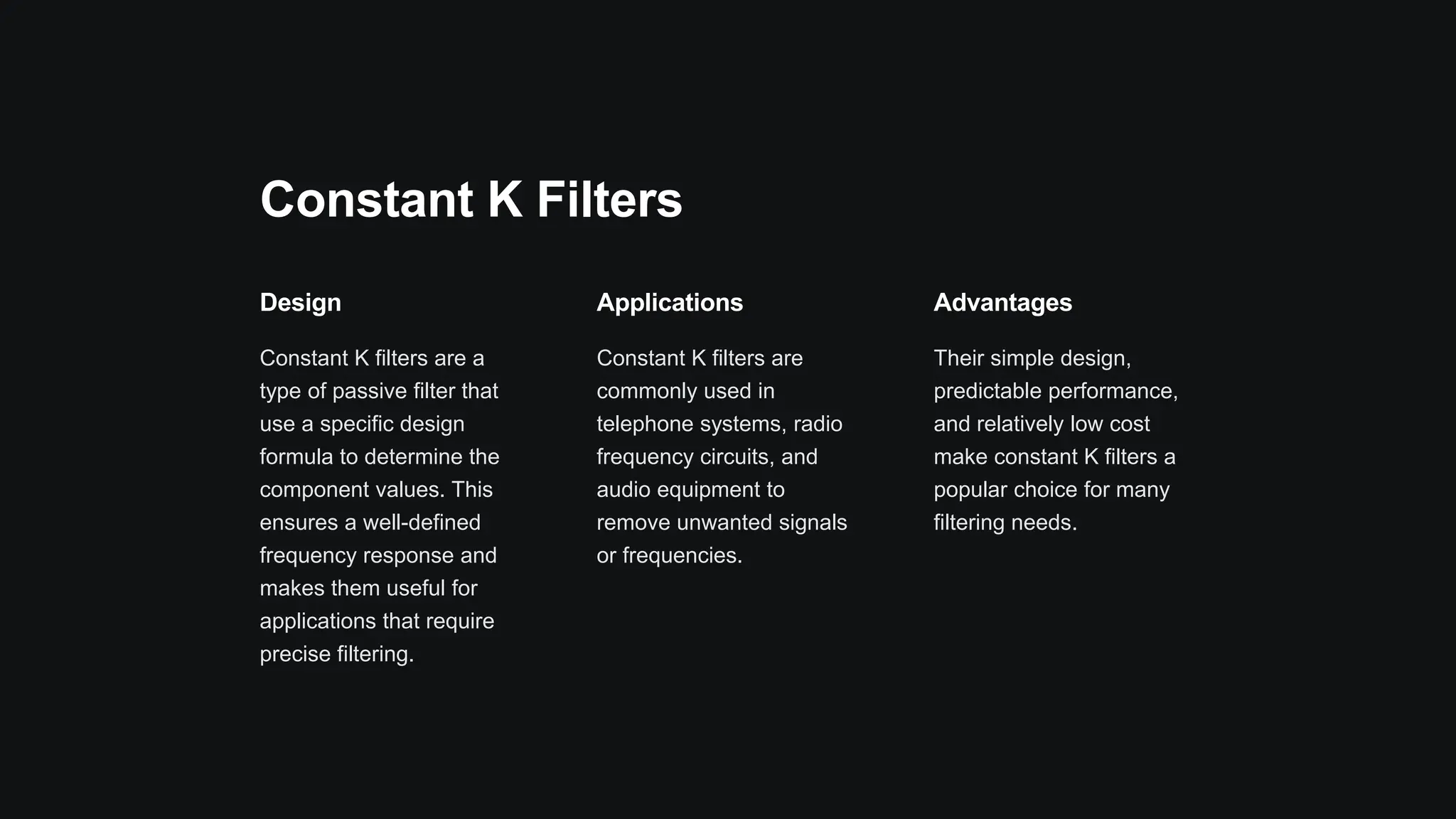 Constant K Filters
Design
Constant K filters are a
type of passive filter that
use a specific design
formula to determine the
component values. This
ensures a well-defined
frequency response and
makes them useful for
applications that require
precise filtering.
Applications
Constant K filters are
commonly used in
telephone systems, radio
frequency circuits, and
audio equipment to
remove unwanted signals
or frequencies.
Advantages
Their simple design,
predictable performance,
and relatively low cost
make constant K filters a
popular choice for many
filtering needs.
 