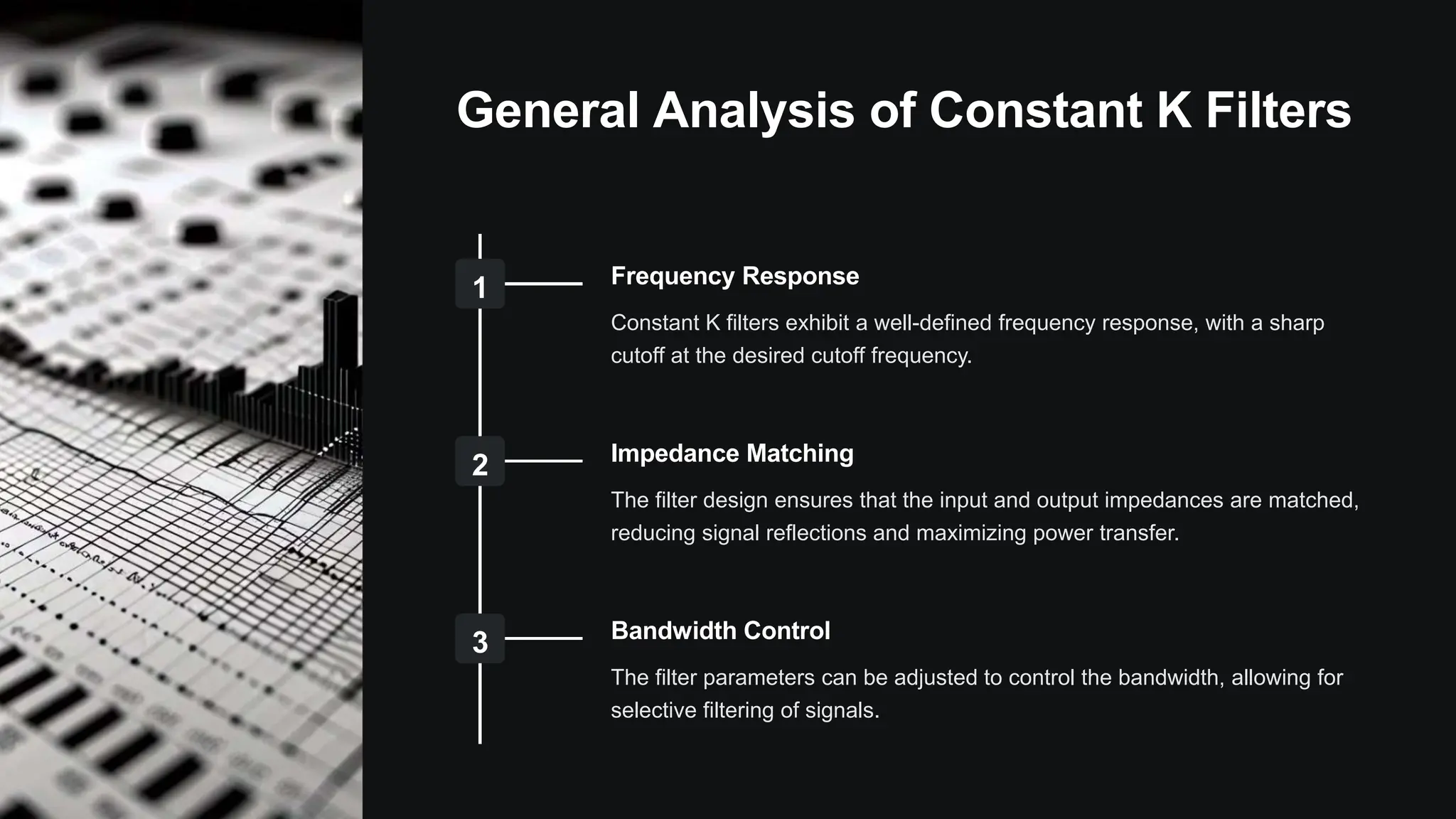 General Analysis of Constant K Filters
1 Frequency Response
Constant K filters exhibit a well-defined frequency response, with a sharp
cutoff at the desired cutoff frequency.
2 Impedance Matching
The filter design ensures that the input and output impedances are matched,
reducing signal reflections and maximizing power transfer.
3 Bandwidth Control
The filter parameters can be adjusted to control the bandwidth, allowing for
selective filtering of signals.
 