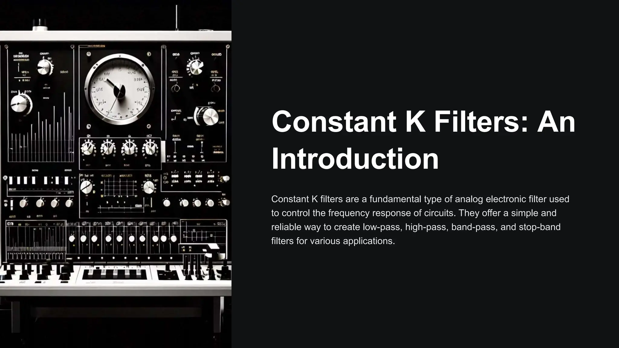 Constant K Filters: An
Introduction
Constant K filters are a fundamental type of analog electronic filter used
to control the frequency response of circuits. They offer a simple and
reliable way to create low-pass, high-pass, band-pass, and stop-band
filters for various applications.
 