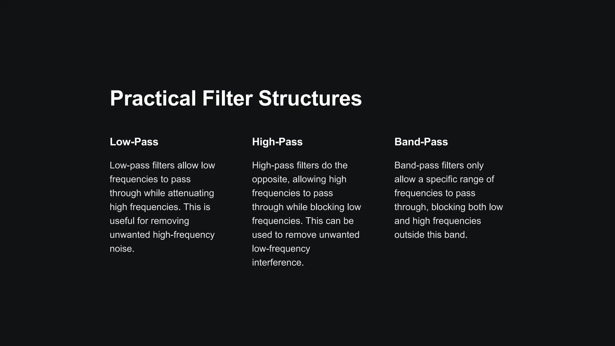 Practical Filter Structures
Low-Pass
Low-pass filters allow low
frequencies to pass
through while attenuating
high frequencies. This is
useful for removing
unwanted high-frequency
noise.
High-Pass
High-pass filters do the
opposite, allowing high
frequencies to pass
through while blocking low
frequencies. This can be
used to remove unwanted
low-frequency
interference.
Band-Pass
Band-pass filters only
allow a specific range of
frequencies to pass
through, blocking both low
and high frequencies
outside this band.
 