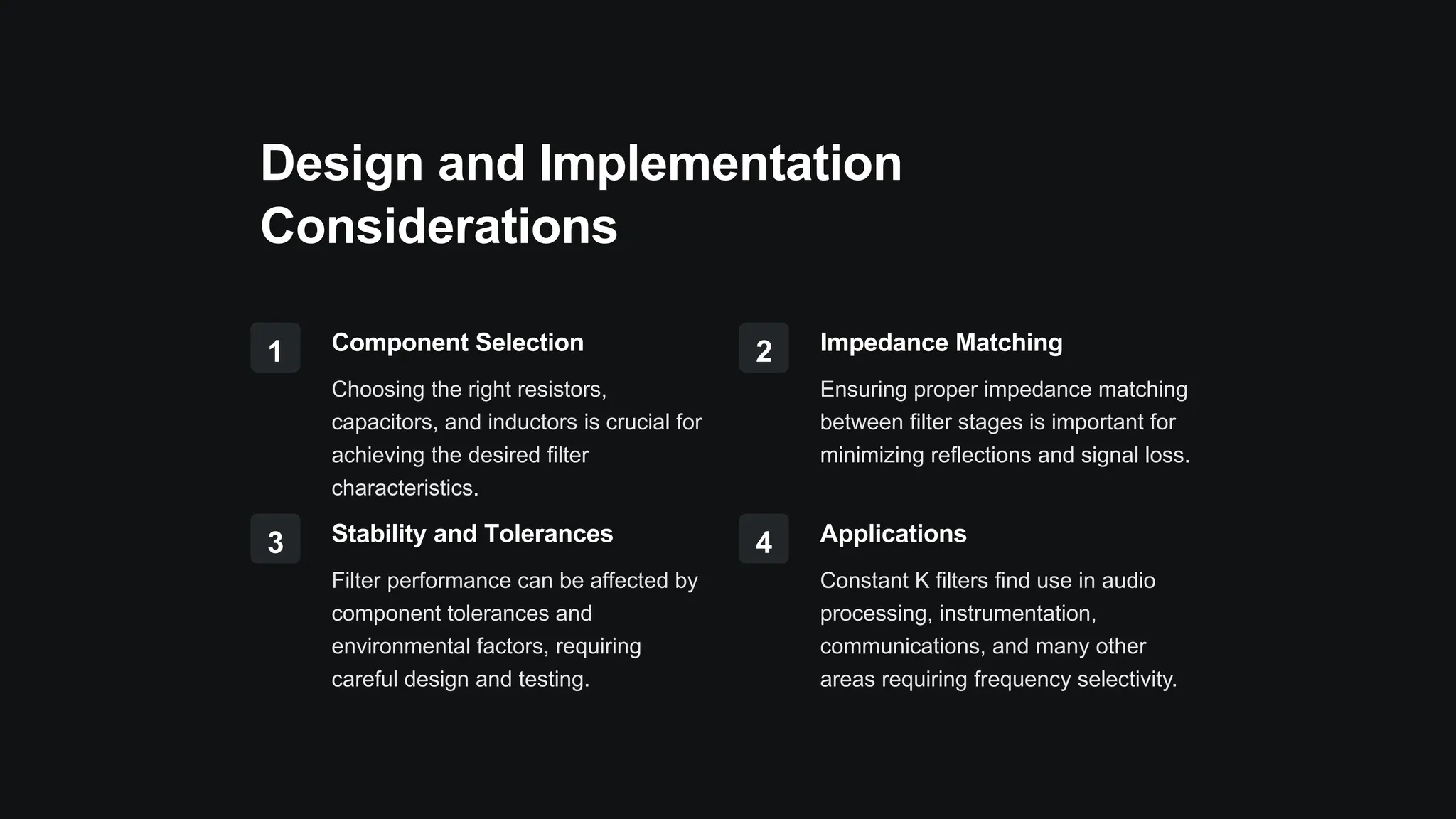 Design and Implementation
Considerations
1 Component Selection
Choosing the right resistors,
capacitors, and inductors is crucial for
achieving the desired filter
characteristics.
2 Impedance Matching
Ensuring proper impedance matching
between filter stages is important for
minimizing reflections and signal loss.
3 Stability and Tolerances
Filter performance can be affected by
component tolerances and
environmental factors, requiring
careful design and testing.
4 Applications
Constant K filters find use in audio
processing, instrumentation,
communications, and many other
areas requiring frequency selectivity.
 