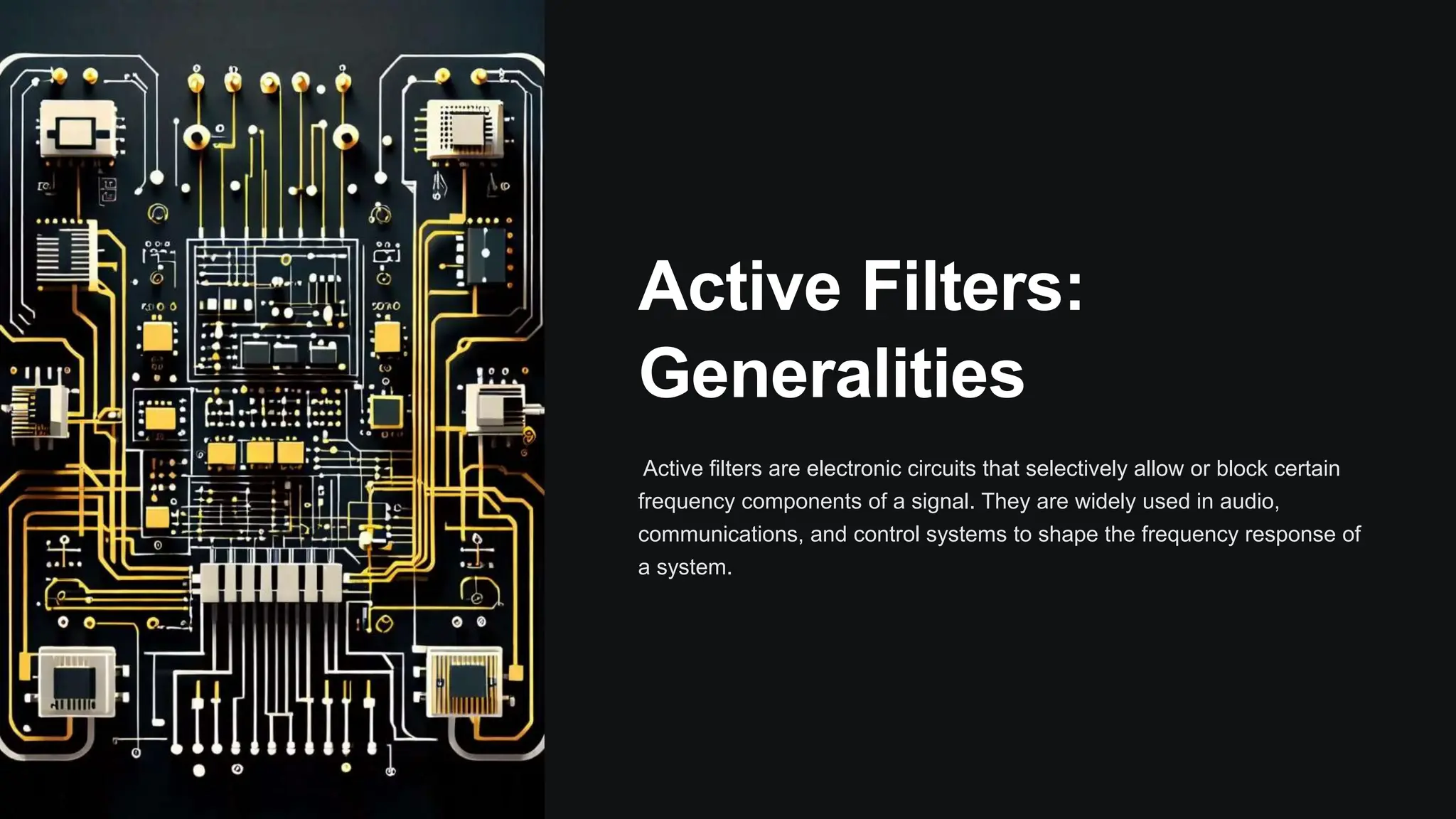 Active Filters:
Generalities
Active filters are electronic circuits that selectively allow or block certain
frequency components of a signal. They are widely used in audio,
communications, and control systems to shape the frequency response of
a system.
 