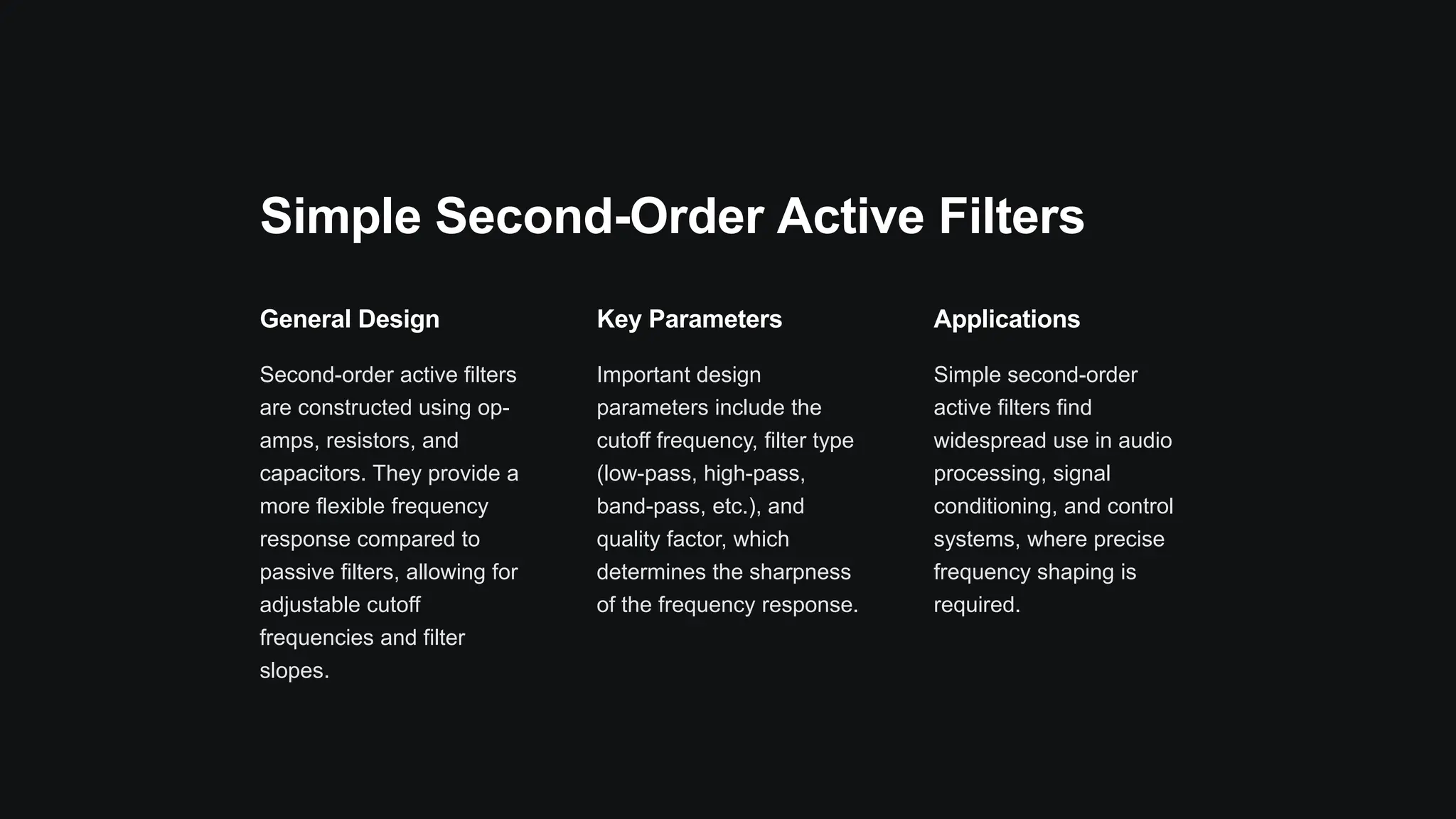 Simple Second-Order Active Filters
General Design
Second-order active filters
are constructed using op-
amps, resistors, and
capacitors. They provide a
more flexible frequency
response compared to
passive filters, allowing for
adjustable cutoff
frequencies and filter
slopes.
Key Parameters
Important design
parameters include the
cutoff frequency, filter type
(low-pass, high-pass,
band-pass, etc.), and
quality factor, which
determines the sharpness
of the frequency response.
Applications
Simple second-order
active filters find
widespread use in audio
processing, signal
conditioning, and control
systems, where precise
frequency shaping is
required.
 