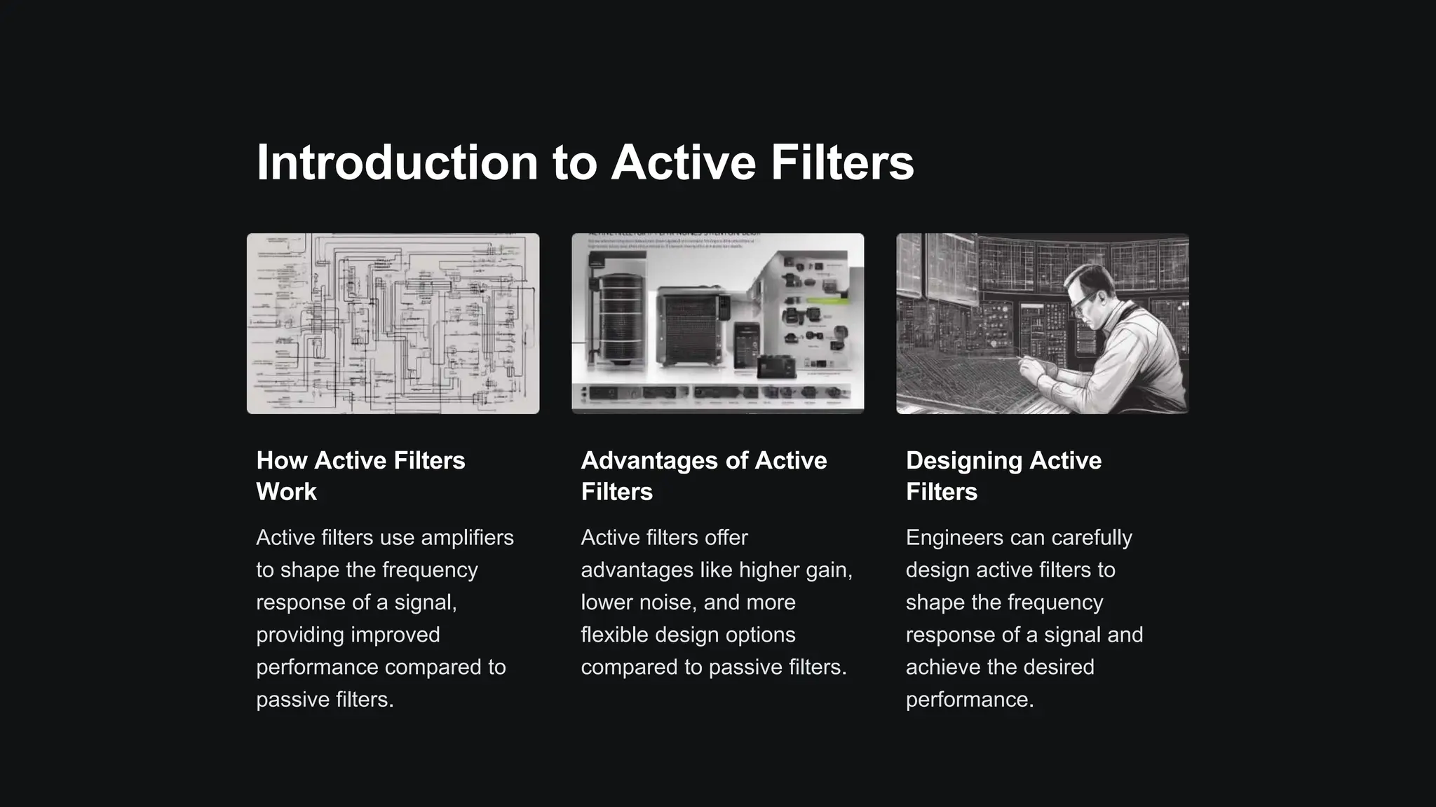 Introduction to Active Filters
How Active Filters
Work
Active filters use amplifiers
to shape the frequency
response of a signal,
providing improved
performance compared to
passive filters.
Advantages of Active
Filters
Active filters offer
advantages like higher gain,
lower noise, and more
flexible design options
compared to passive filters.
Designing Active
Filters
Engineers can carefully
design active filters to
shape the frequency
response of a signal and
achieve the desired
performance.
 