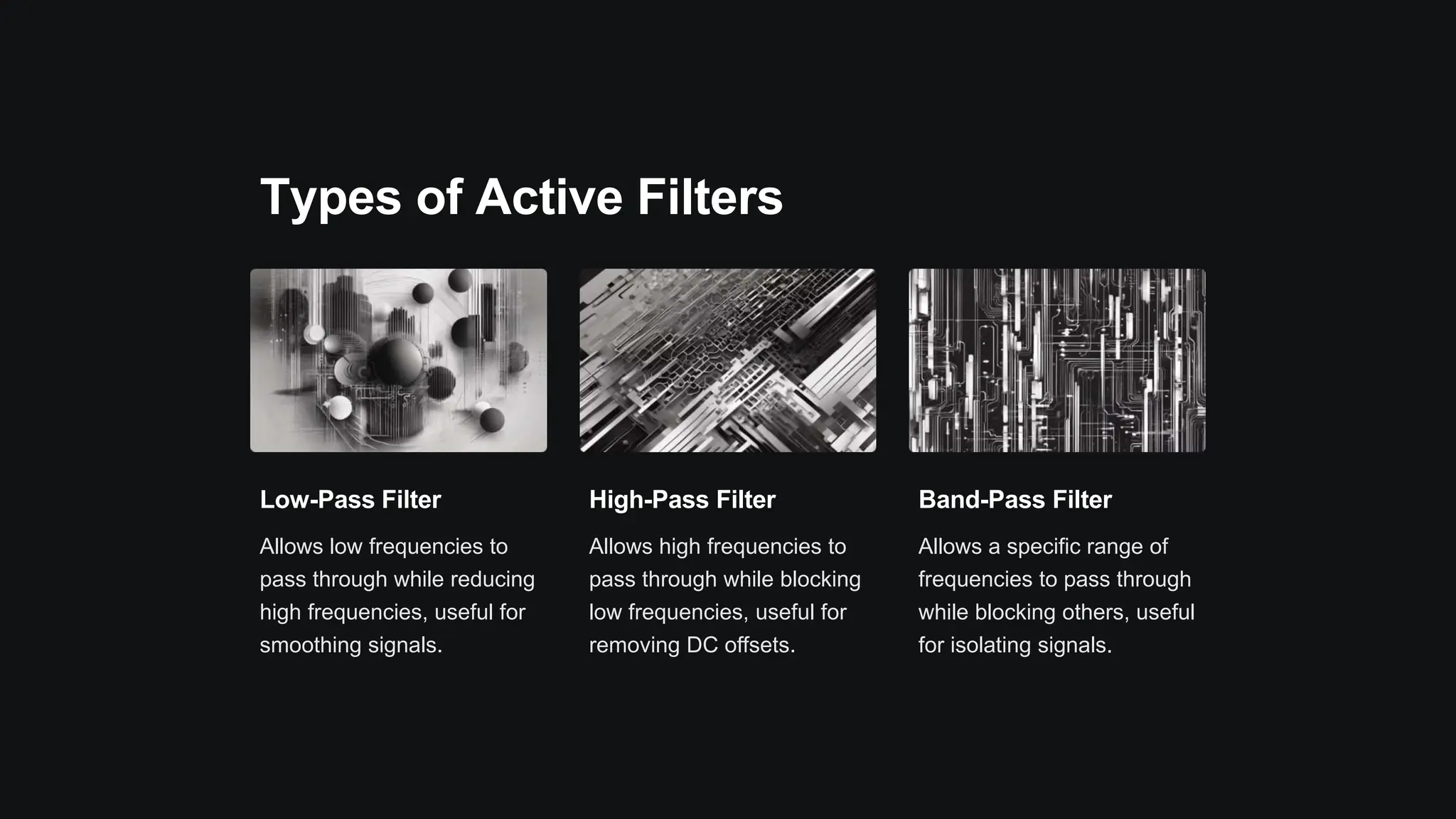 Types of Active Filters
Low-Pass Filter
Allows low frequencies to
pass through while reducing
high frequencies, useful for
smoothing signals.
High-Pass Filter
Allows high frequencies to
pass through while blocking
low frequencies, useful for
removing DC offsets.
Band-Pass Filter
Allows a specific range of
frequencies to pass through
while blocking others, useful
for isolating signals.
 