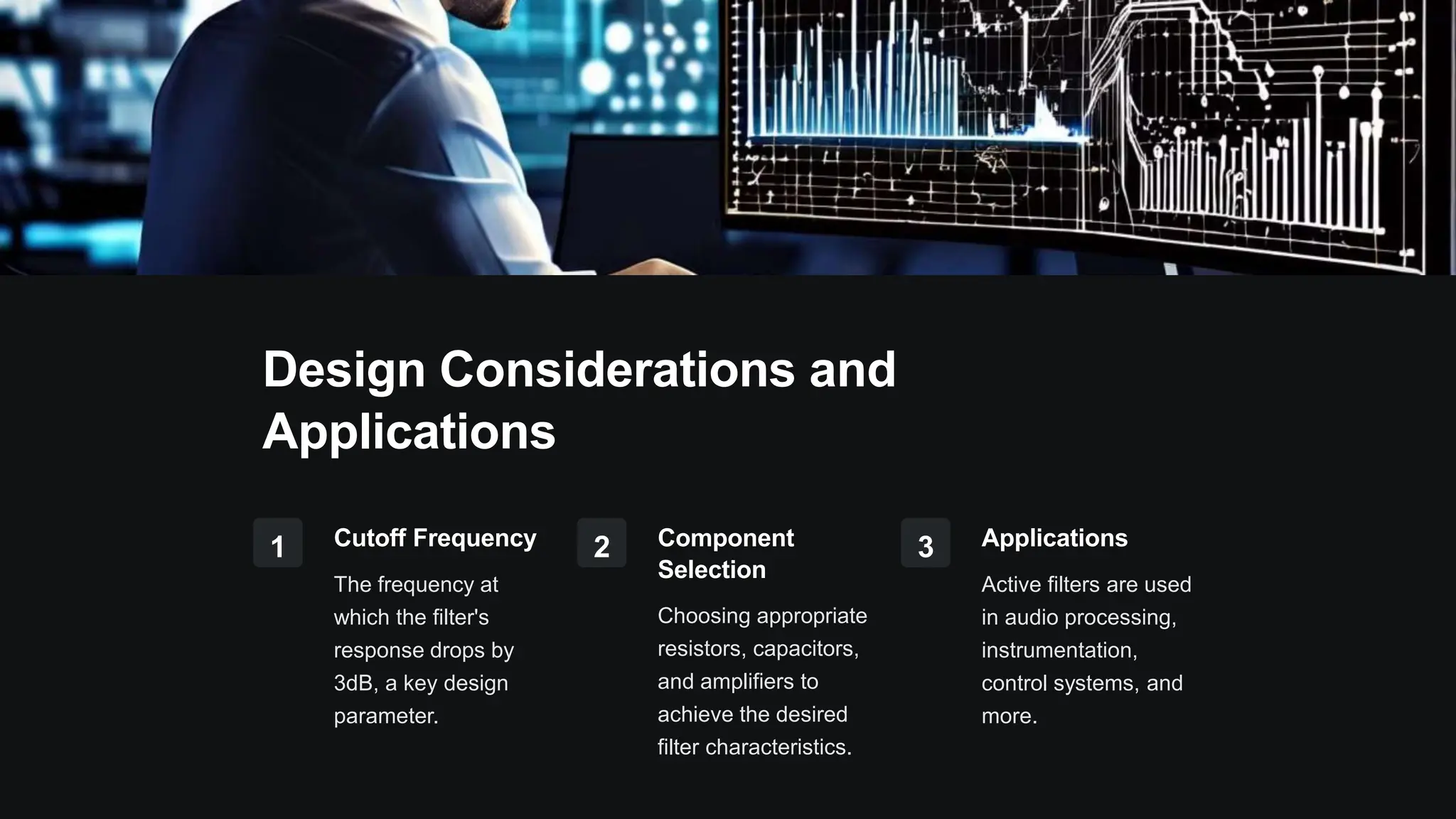 Design Considerations and
Applications
1 Cutoff Frequency
The frequency at
which the filter's
response drops by
3dB, a key design
parameter.
2 Component
Selection
Choosing appropriate
resistors, capacitors,
and amplifiers to
achieve the desired
filter characteristics.
3 Applications
Active filters are used
in audio processing,
instrumentation,
control systems, and
more.
 
