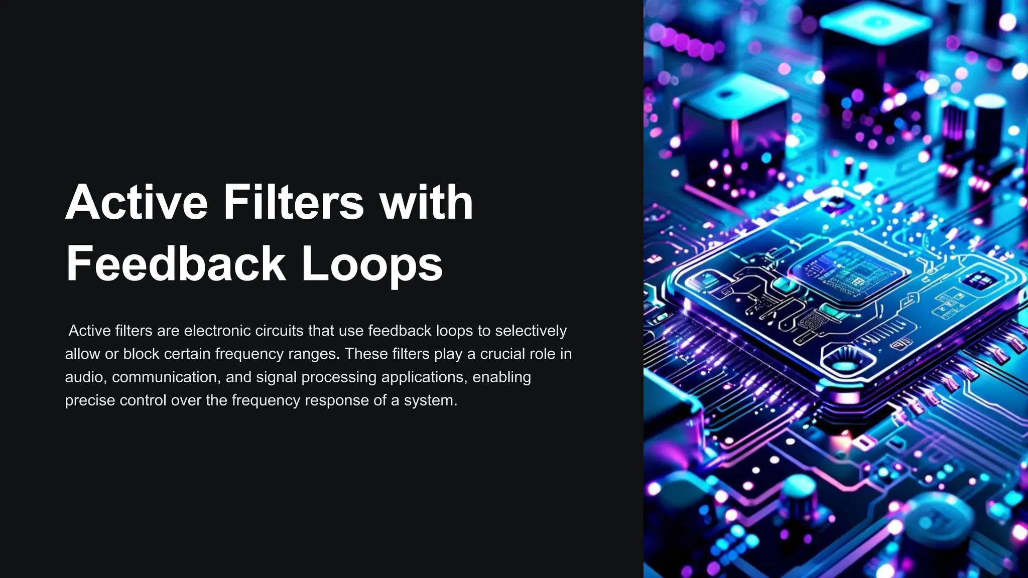 Active Filters with
Feedback Loops
Active filters are electronic circuits that use feedback loops to selectively
allow or block certain frequency ranges. These filters play a crucial role in
audio, communication, and signal processing applications, enabling
precise control over the frequency response of a system.
 