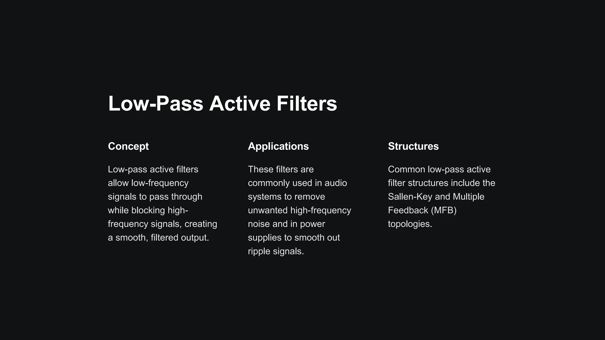 Low-Pass Active Filters
Concept
Low-pass active filters
allow low-frequency
signals to pass through
while blocking high-
frequency signals, creating
a smooth, filtered output.
Applications
These filters are
commonly used in audio
systems to remove
unwanted high-frequency
noise and in power
supplies to smooth out
ripple signals.
Structures
Common low-pass active
filter structures include the
Sallen-Key and Multiple
Feedback (MFB)
topologies.
 